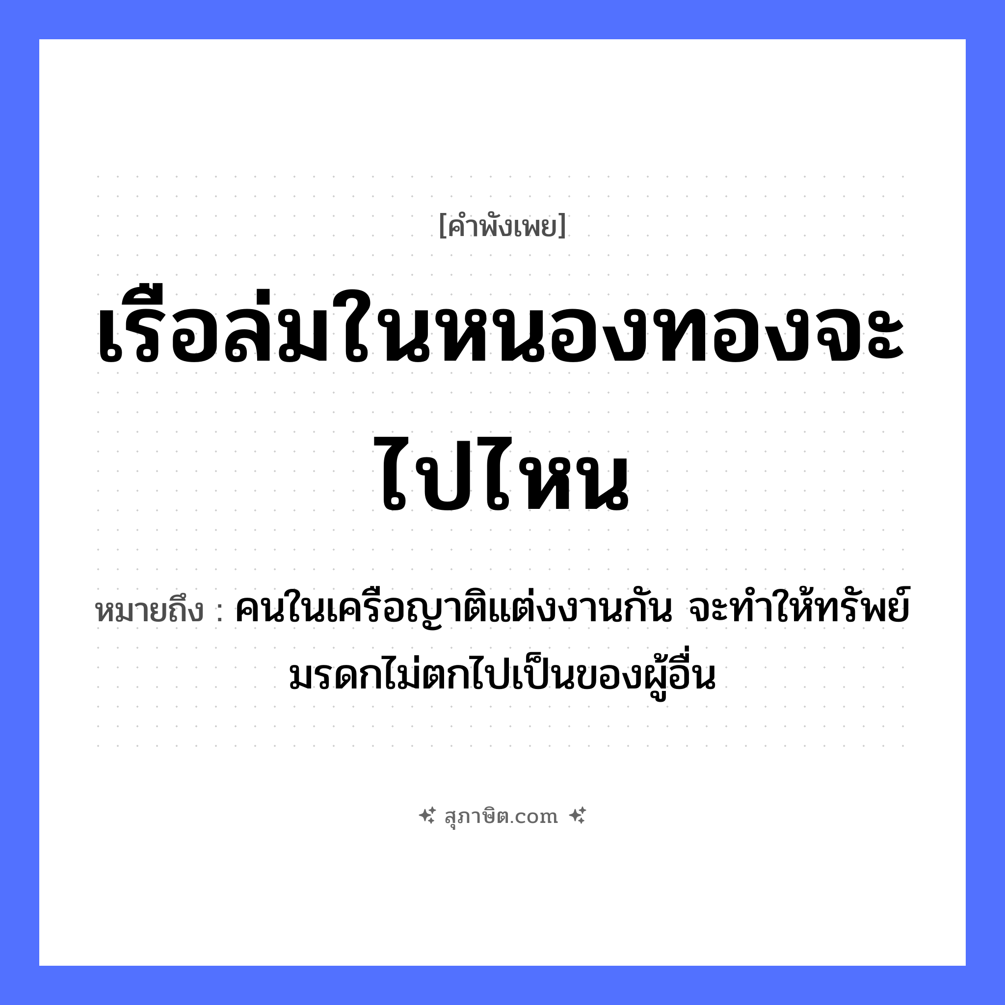 คำสุภาษิต: เรือล่มในหนองทองจะไปไหน หมายถึง?, หมายถึง คนในเครือญาติแต่งงานกัน จะทำให้ทรัพย์มรดกไม่ตกไปเป็นของผู้อื่น คำนาม คน ครอบครัว ญาติ ธรรมชาติ ทอง ยานพาหนะ เรือ หมวด ยานพาหนะ
