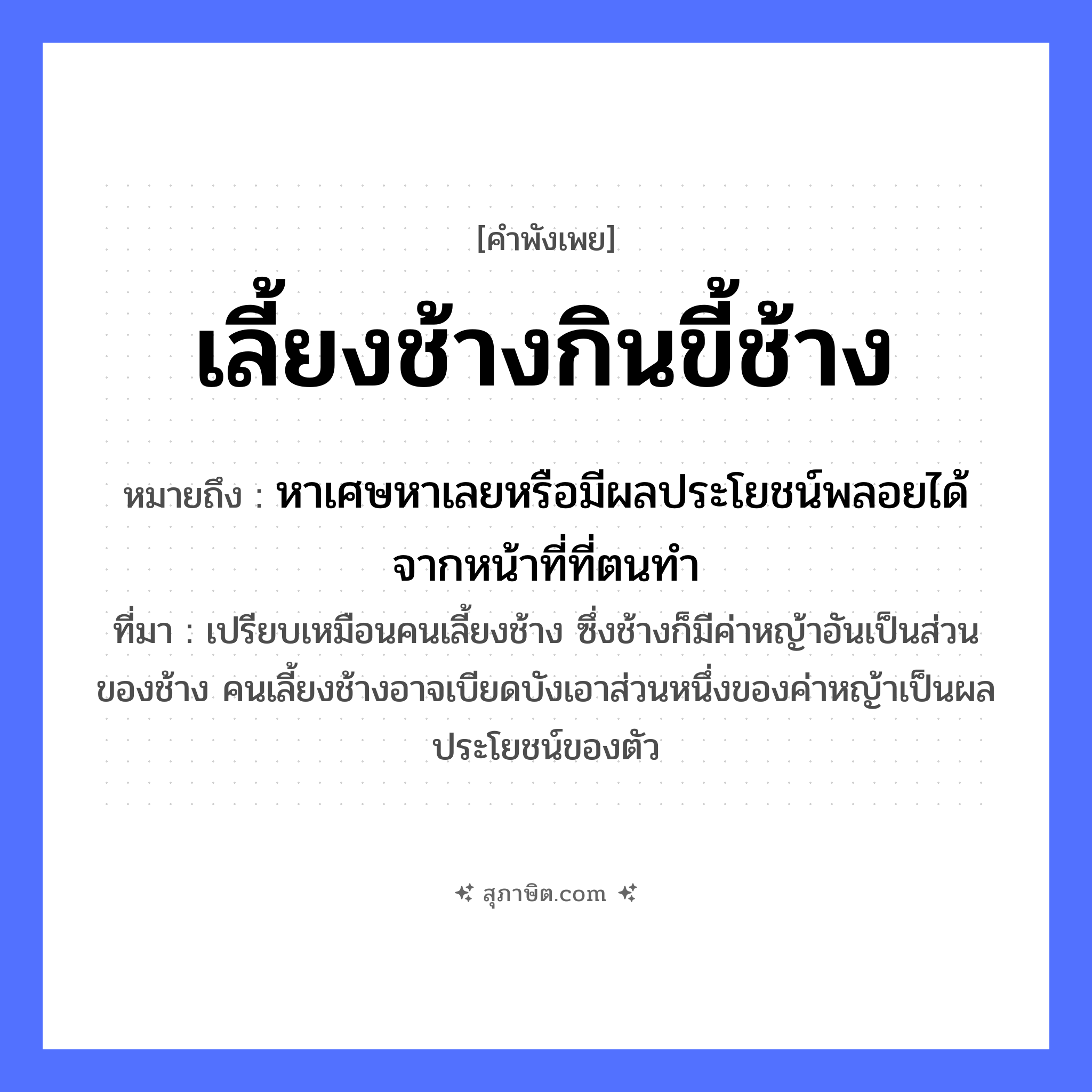 คำสุภาษิต: เลี้ยงช้างกินขี้ช้าง หมายถึง?, หมายถึง หาเศษหาเลยหรือมีผลประโยชน์พลอยได้จากหน้าที่ที่ตนทำ ที่มา เปรียบเหมือนคนเลี้ยงช้าง ซึ่งช้างก็มีค่าหญ้าอันเป็นส่วนของช้าง คนเลี้ยงช้างอาจเบียดบังเอาส่วนหนึ่งของค่าหญ้าเป็นผลประโยชน์ของตัว สัตว์ ช้าง คำกริยา เลี้ยง, กิน ธรรมชาติ ขี้ช้าง หมวด คำพังเพย