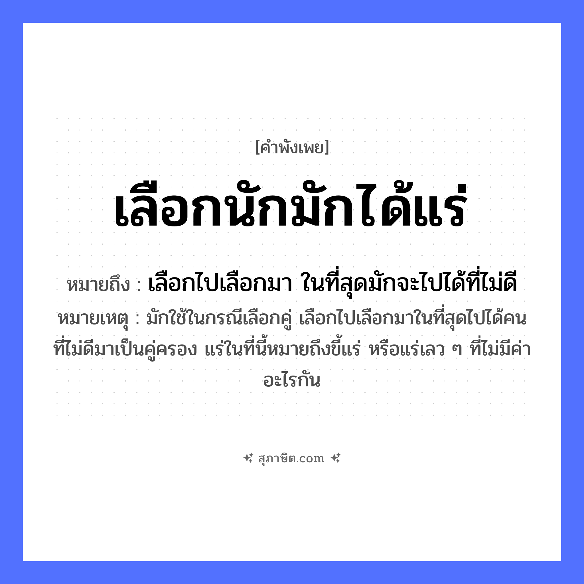 คำสุภาษิต: เลือกนักมักได้แร่ หมายถึง?, หมายถึง เลือกไปเลือกมา ในที่สุดมักจะไปได้ที่ไม่ดี หมายเหตุ มักใช้ในกรณีเลือกคู่ เลือกไปเลือกมาในที่สุดไปได้คนที่ไม่ดีมาเป็นคู่ครอง แร่ในที่นี้หมายถึงขี้แร่ หรือแร่เลว ๆ ที่ไม่มีค่าอะไรกัน คำขยาย นัก, มัก คำกริยา เลือก, ได้ สิ่งของ แร่ หมวด คำพังเพย
