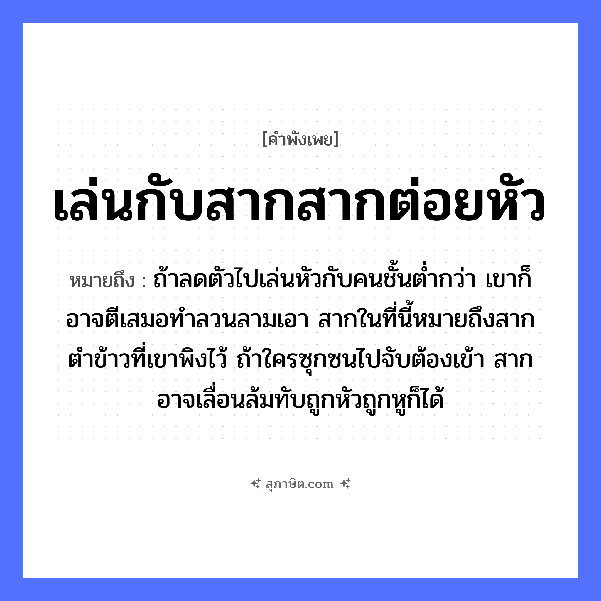 คำสุภาษิต: เล่นกับสากสากต่อยหัว หมายถึง?, หมายถึง ถ้าลดตัวไปเล่นหัวกับคนชั้นต่ำกว่า เขาก็อาจตีเสมอทำลวนลามเอา สากในที่นี้หมายถึงสากตำข้าวที่เขาพิงไว้ ถ้าใครซุกซนไปจับต้องเข้า สากอาจเลื่อนล้มทับถูกหัวถูกหูก็ได้ อวัยวะ หู, ตัว คำกริยา ตำ, ตี, จับ คำนาม คน อาหาร ข้าว