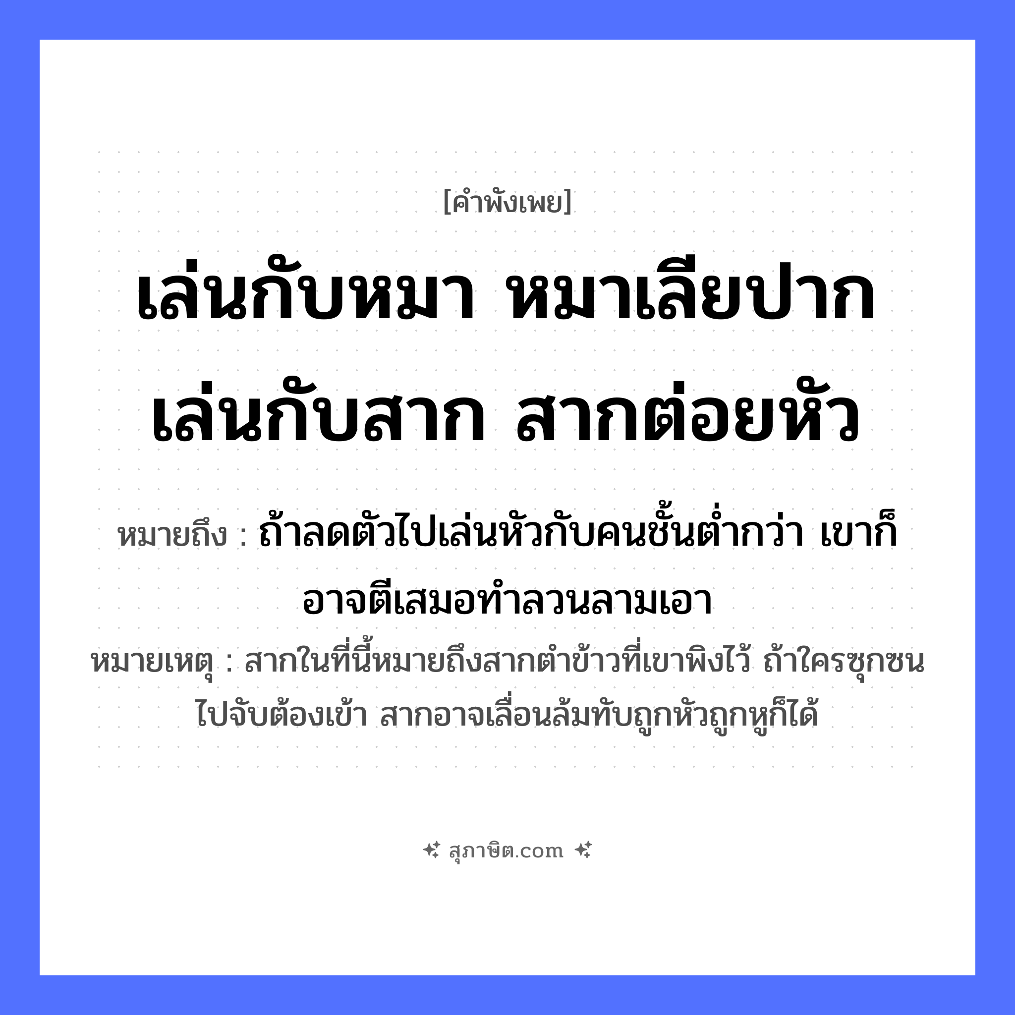 คำสุภาษิต: เล่นกับหมา หมาเลียปาก เล่นกับสาก สากต่อยหัว หมายถึง?, หมายถึง ถ้าลดตัวไปเล่นหัวกับคนชั้นต่ำกว่า เขาก็อาจตีเสมอทำลวนลามเอา หมายเหตุ สากในที่นี้หมายถึงสากตำข้าวที่เขาพิงไว้ ถ้าใครซุกซนไปจับต้องเข้า สากอาจเลื่อนล้มทับถูกหัวถูกหูก็ได้ สัตว์ หมา อวัยวะ ปาก, หัว คำกริยา เล่น, เลีย, ต่อย สิ่งของ สาก หมวด คำพังเพย