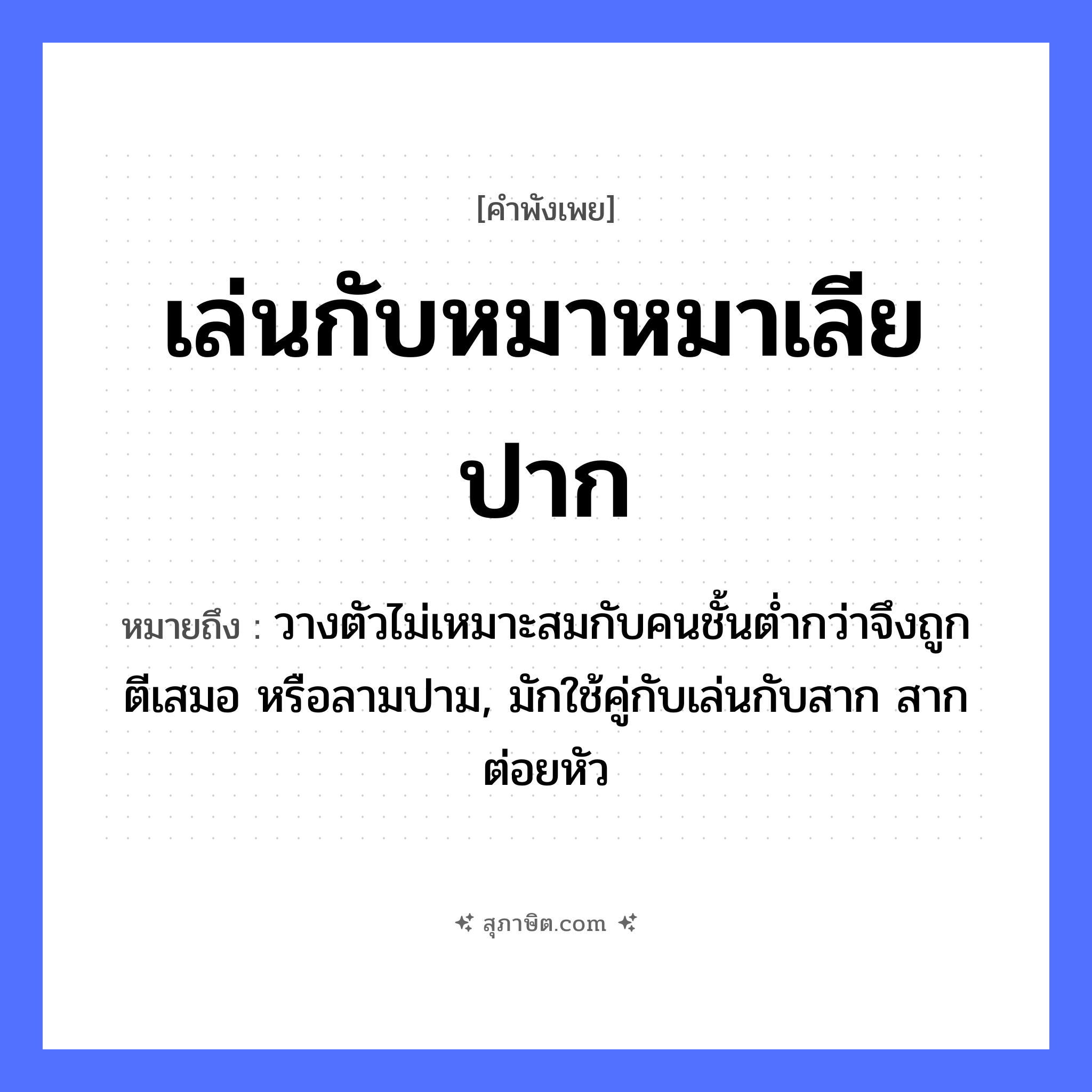 คำสุภาษิต: เล่นกับหมาหมาเลียปาก หมายถึง?, หมายถึง วางตัวไม่เหมาะสมกับคนชั้นต่ำกว่าจึงถูกตีเสมอ หรือลามปาม, มักใช้คู่กับเล่นกับสาก สากต่อยหัว คำนาม คน สัตว์ หมา อวัยวะ ปาก, ตัว คำกริยา ตี