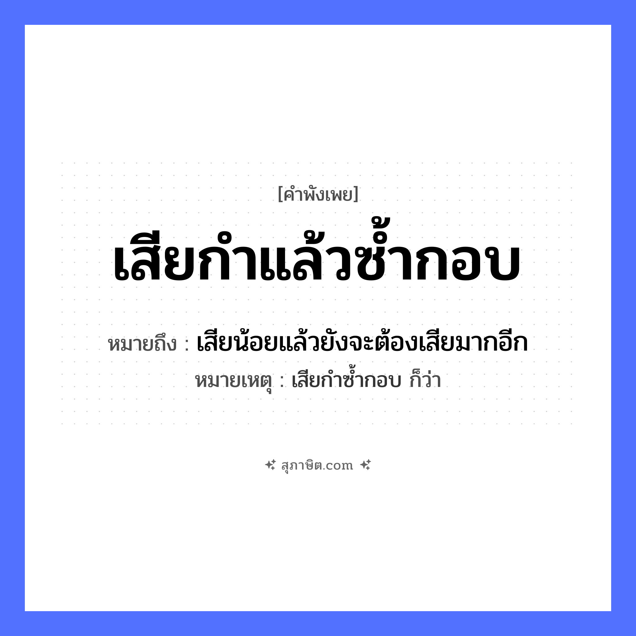 คำสุภาษิต: เสียกำแล้วซ้ำกอบ หมายถึง?, หมายถึง เสียน้อยแล้วยังจะต้องเสียมากอีก หมายเหตุ เสียกำซ้ำกอบ ก็ว่า คำนาม กำ, กอบ คำกริยา เสีย, ซ้ำ หมวด คำพังเพย