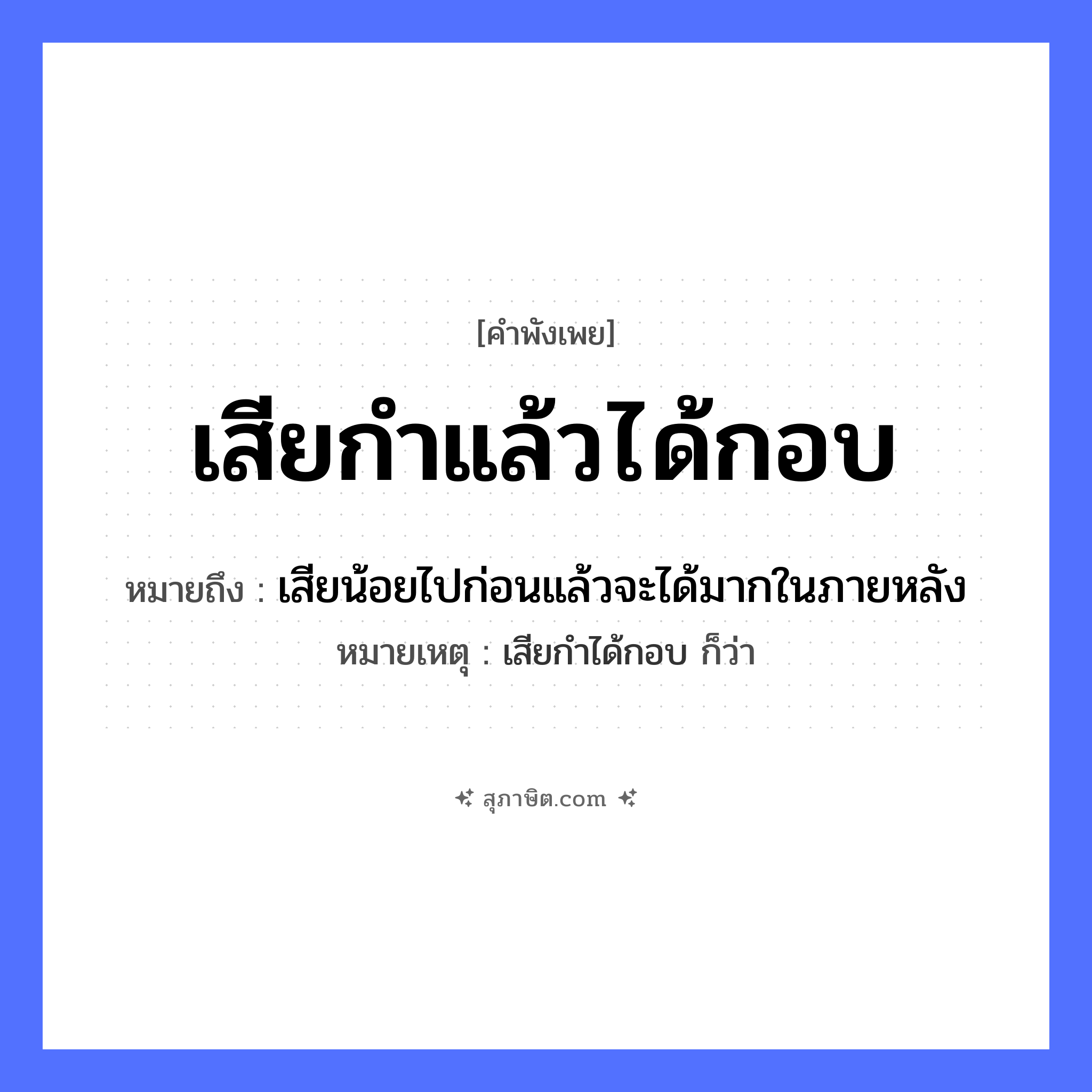 คำสุภาษิต: เสียกำแล้วได้กอบ หมายถึง?, หมายถึง เสียน้อยไปก่อนแล้วจะได้มากในภายหลัง หมายเหตุ เสียกำได้กอบ ก็ว่า