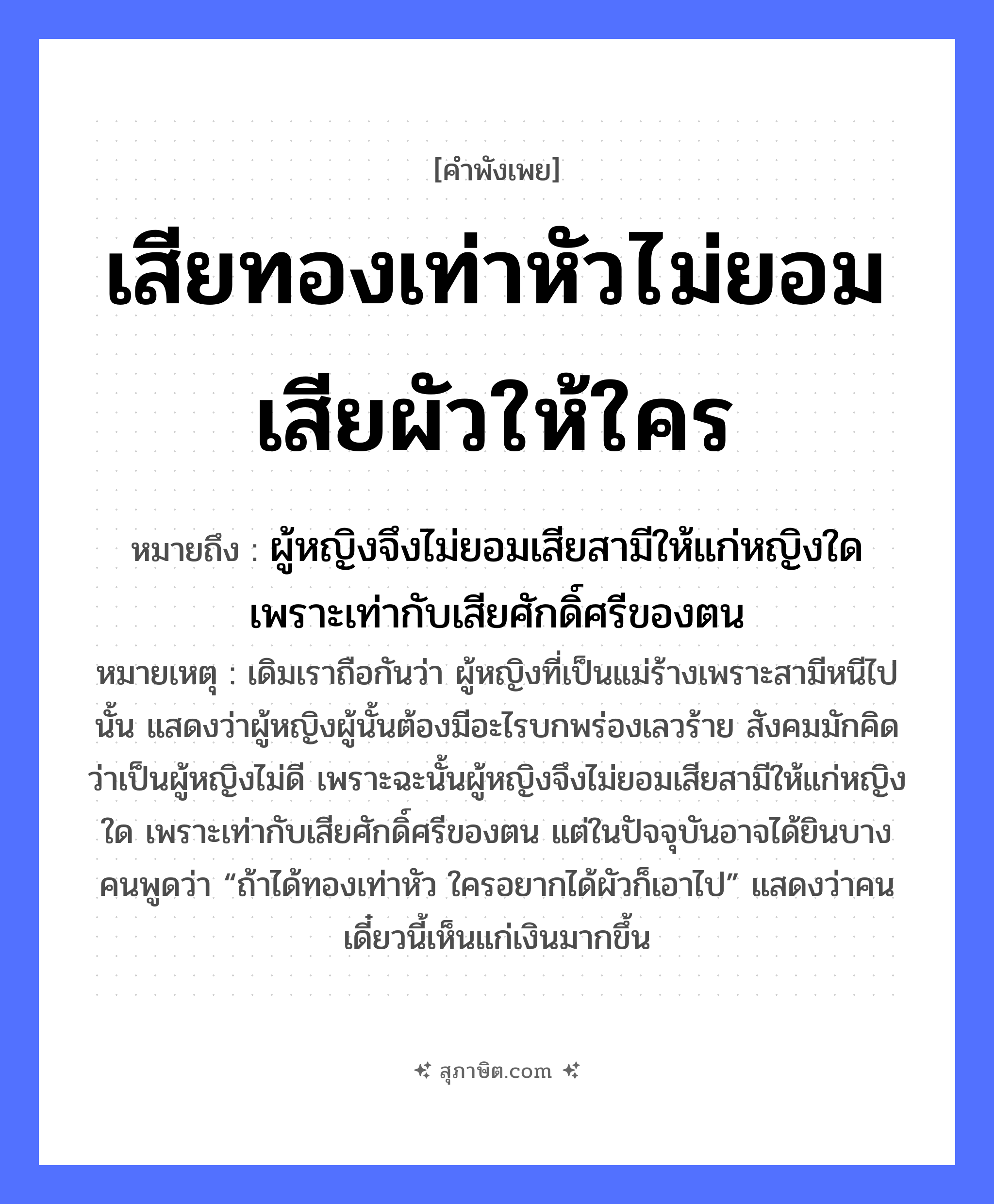 คำสุภาษิต: เสียทองเท่าหัวไม่ยอมเสียผัวให้ใคร หมายถึง?, หมายถึง ผู้หญิงจึงไม่ยอมเสียสามีให้แก่หญิงใด เพราะเท่ากับเสียศักดิ์ศรีของตน หมายเหตุ เดิมเราถือกันว่า ผู้หญิงที่เป็นแม่ร้างเพราะสามีหนีไปนั้น แสดงว่าผู้หญิงผู้นั้นต้องมีอะไรบกพร่องเลวร้าย สังคมมักคิดว่าเป็นผู้หญิงไม่ดี เพราะฉะนั้นผู้หญิงจึงไม่ยอมเสียสามีให้แก่หญิงใด เพราะเท่ากับเสียศักดิ์ศรีของตน แต่ในปัจจุบันอาจได้ยินบางคนพูดว่า “ถ้าได้ทองเท่าหัว ใครอยากได้ผัวก็เอาไป” แสดงว่าคนเดี๋ยวนี้เห็นแก่เงินมากขึ้น คำกริยา เสีย, ยอม สิ่งของ ทอง ครอบครัว ผัว อวัยวะ หัว หมวด คำพังเพย