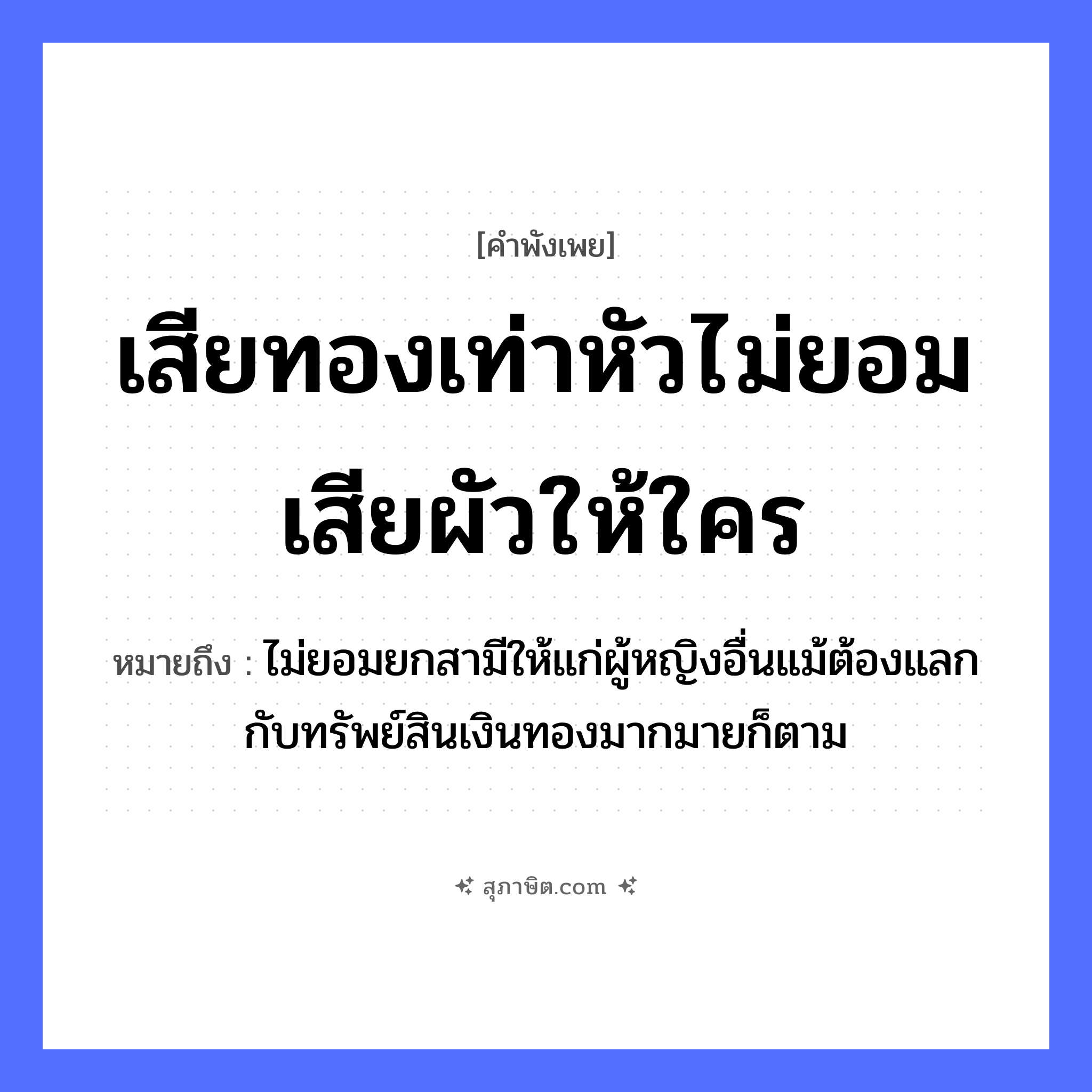 คำสุภาษิต: เสียทองเท่าหัวไม่ยอมเสียผัวให้ใคร หมายถึง?, หมายถึง ไม่ยอมยกสามีให้แก่ผู้หญิงอื่นแม้ต้องแลกกับทรัพย์สินเงินทองมากมายก็ตาม คำนาม หญิง ธรรมชาติ ทอง