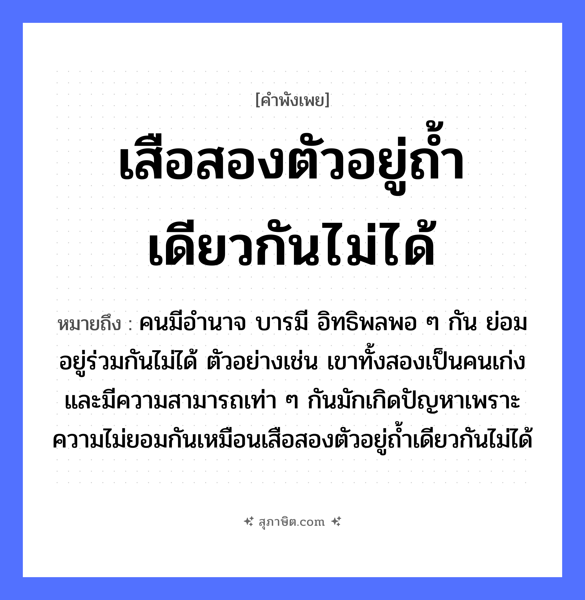 คำสุภาษิต: เสือสองตัวอยู่ถ้ำเดียวกันไม่ได้ หมายถึง?, หมายถึง คนมีอำนาจ บารมี อิทธิพลพอ ๆ กัน ย่อมอยู่ร่วมกันไม่ได้ ตัวอย่างเช่น เขาทั้งสองเป็นคนเก่งและมีความสามารถเท่า ๆ กันมักเกิดปัญหาเพราะความไม่ยอมกันเหมือนเสือสองตัวอยู่ถ้ำเดียวกันไม่ได้ คำนาม คน สัตว์ เสือ อวัยวะ ตัว