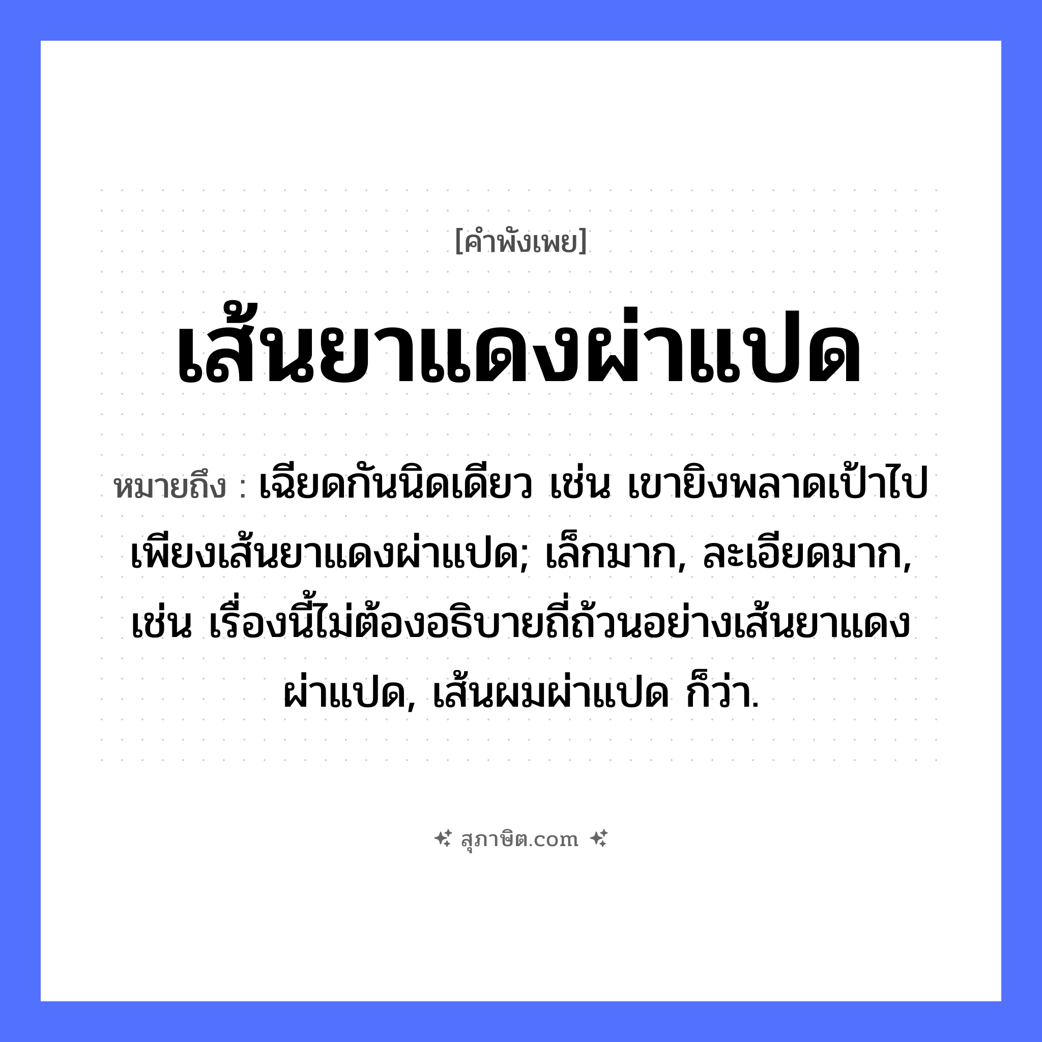 คำสุภาษิต: เส้นยาแดงผ่าแปด หมายถึง?, หมายถึง เฉียดกันนิดเดียว เช่น เขายิงพลาดเป้าไปเพียงเส้นยาแดงผ่าแปด; เล็กมาก, ละเอียดมาก, เช่น เรื่องนี้ไม่ต้องอธิบายถี่ถ้วนอย่างเส้นยาแดงผ่าแปด, เส้นผมผ่าแปด ก็ว่า. คำกริยา ผ่า สิ่งของ เส้นยาแดง หมวด คำพังเพย