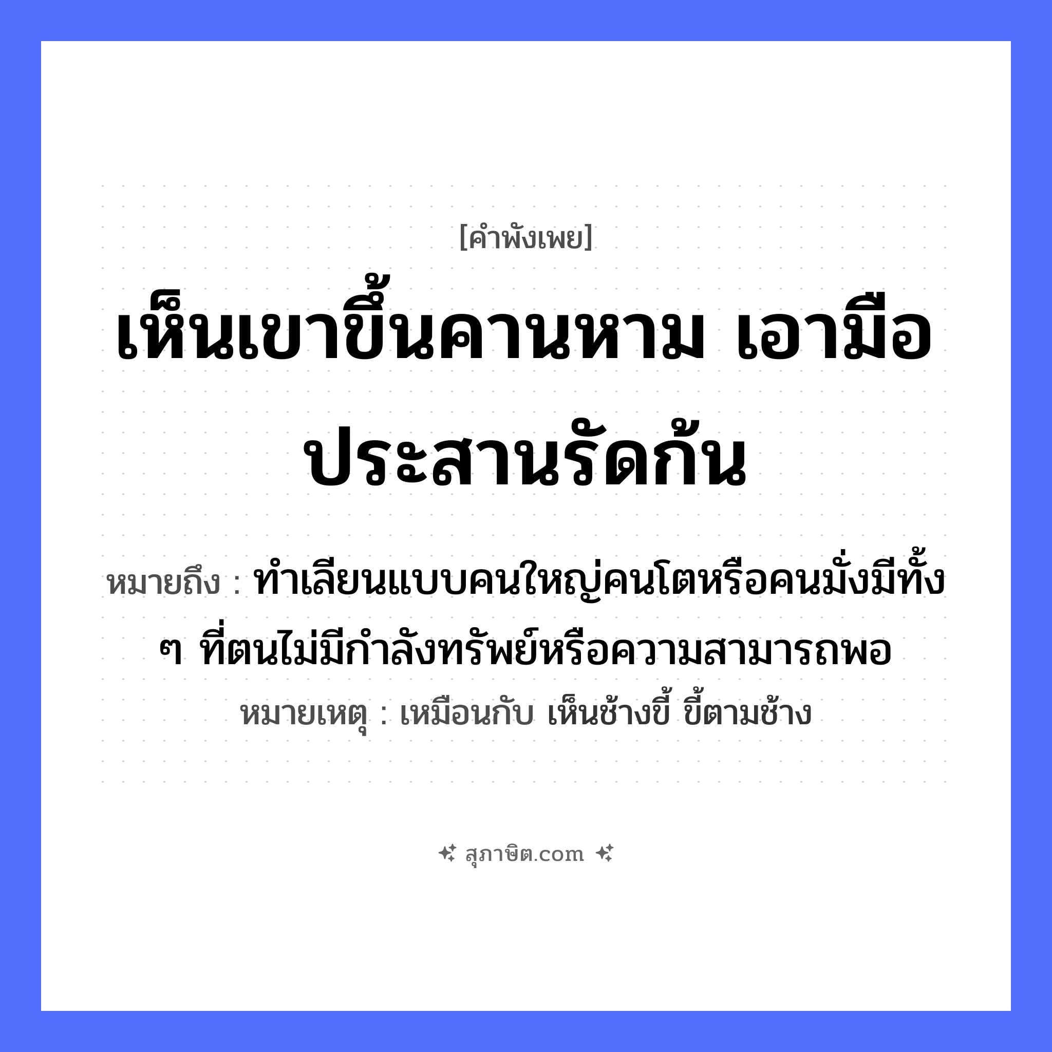 คำสุภาษิต: เห็นเขาขึ้นคานหาม เอามือประสานรัดก้น หมายถึง?, หมายถึง ทำเลียนแบบคนใหญ่คนโตหรือคนมั่งมีทั้ง ๆ ที่ตนไม่มีกำลังทรัพย์หรือความสามารถพอ หมายเหตุ เหมือนกับ เห็นช้างขี้ ขี้ตามช้าง คำนาม คน อวัยวะ มือ, ก้น
