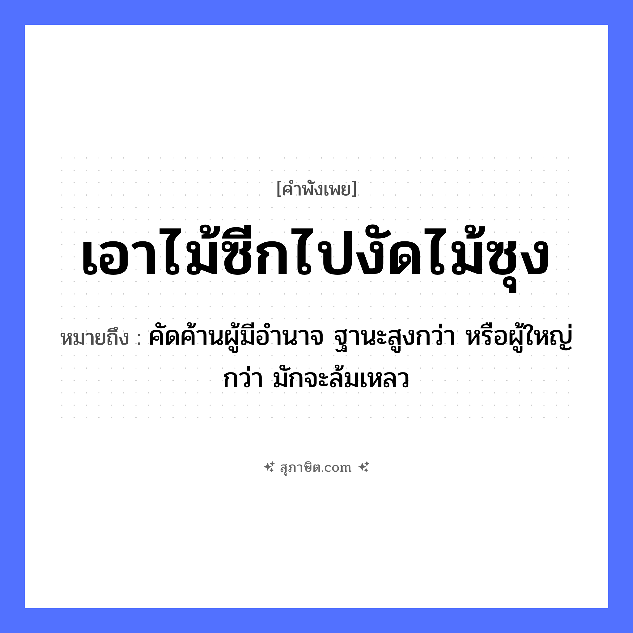 คำสุภาษิต: เอาไม้ซีกไปงัดไม้ซุง หมายถึง?, หมายถึง คัดค้านผู้มีอำนาจ ฐานะสูงกว่า หรือผู้ใหญ่กว่า มักจะล้มเหลว สิ่งของ ไม้ซีก, ไม้ซุง คำกริยา งัด หมวด คำพังเพย
