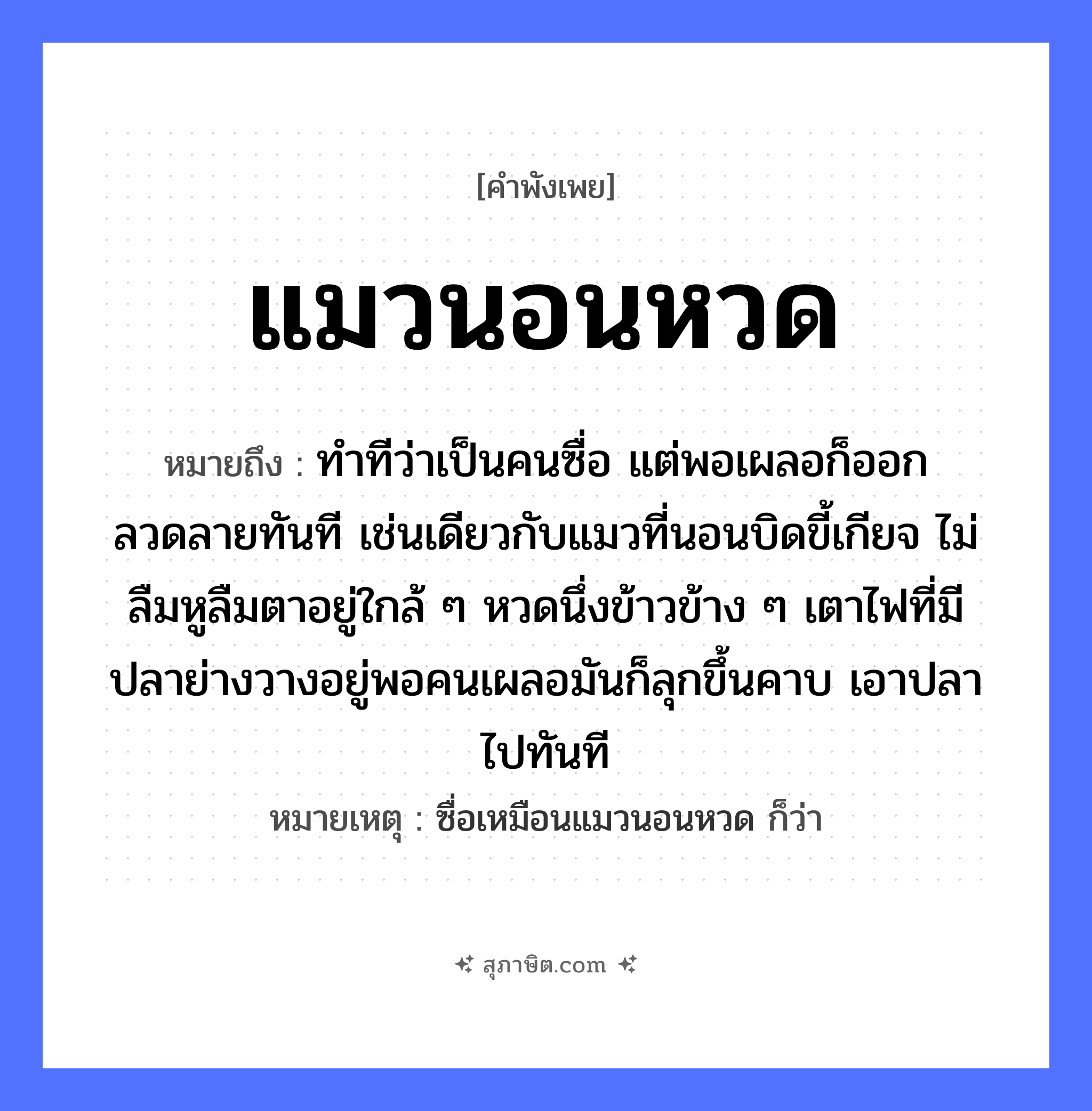 คำสุภาษิต: แมวนอนหวด หมายถึง?, หมายถึง ทำทีว่าเป็นคนซื่อ แต่พอเผลอก็ออกลวดลายทันที เช่นเดียวกับแมวที่นอนบิดขี้เกียจ ไม่ลืมหูลืมตาอยู่ใกล้ ๆ หวดนึ่งข้าวข้าง ๆ เตาไฟที่มีปลาย่างวางอยู่พอคนเผลอมันก็ลุกขึ้นคาบ เอาปลาไปทันที หมายเหตุ ซื่อเหมือนแมวนอนหวด ก็ว่า คำนาม คน สัตว์ แมว, ปลา อาหาร ข้าว อวัยวะ หู, ตา คำกริยา นอน, คาบ ธรรมชาติ ไฟ หมวด สัตว์