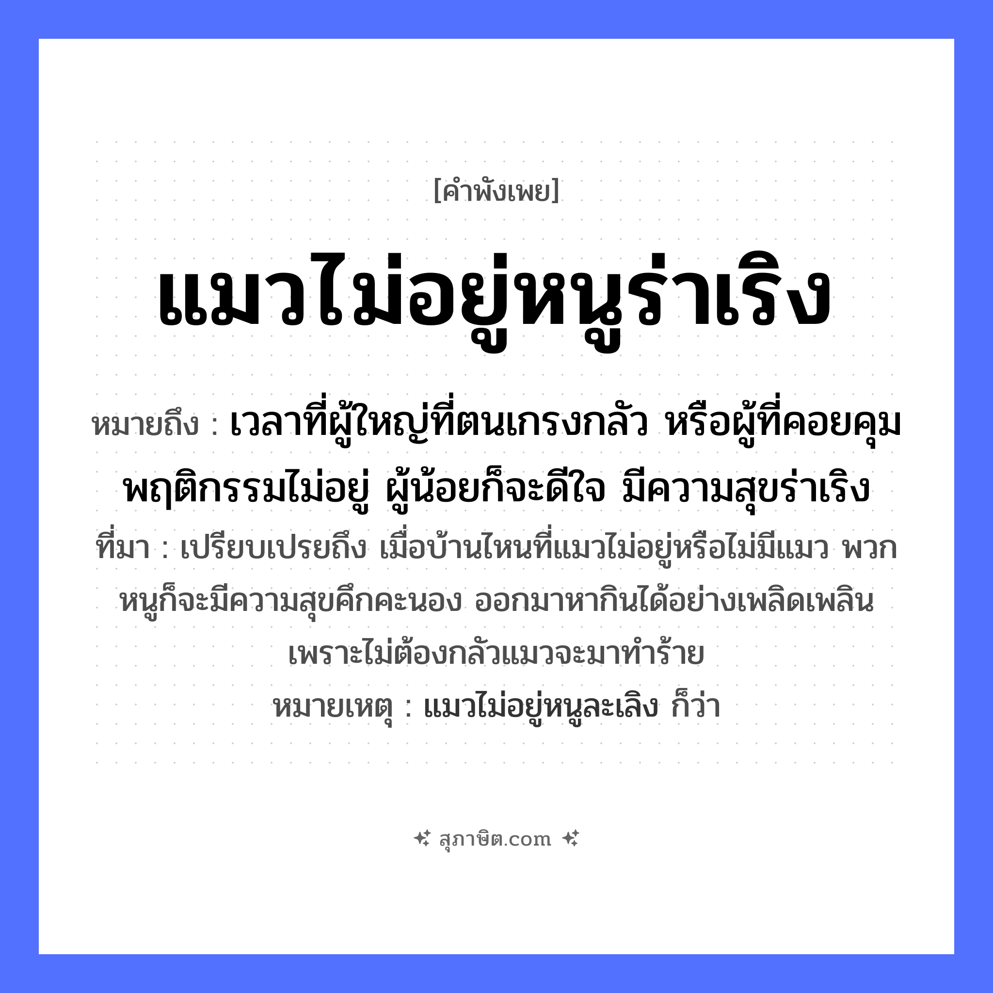 คำสุภาษิต: แมวไม่อยู่หนูร่าเริง หมายถึง?, หมายถึง เวลาที่ผู้ใหญ่ที่ตนเกรงกลัว หรือผู้ที่คอยคุมพฤติกรรมไม่อยู่ ผู้น้อยก็จะดีใจ มีความสุขร่าเริง ที่มา เปรียบเปรยถึง เมื่อบ้านไหนที่แมวไม่อยู่หรือไม่มีแมว พวกหนูก็จะมีความสุขคึกคะนอง ออกมาหากินได้อย่างเพลิดเพลิน เพราะไม่ต้องกลัวแมวจะมาทำร้าย หมายเหตุ แมวไม่อยู่หนูละเลิง ก็ว่า สัตว์ แมว, หนู อวัยวะ ใจ หมวด สัตว์