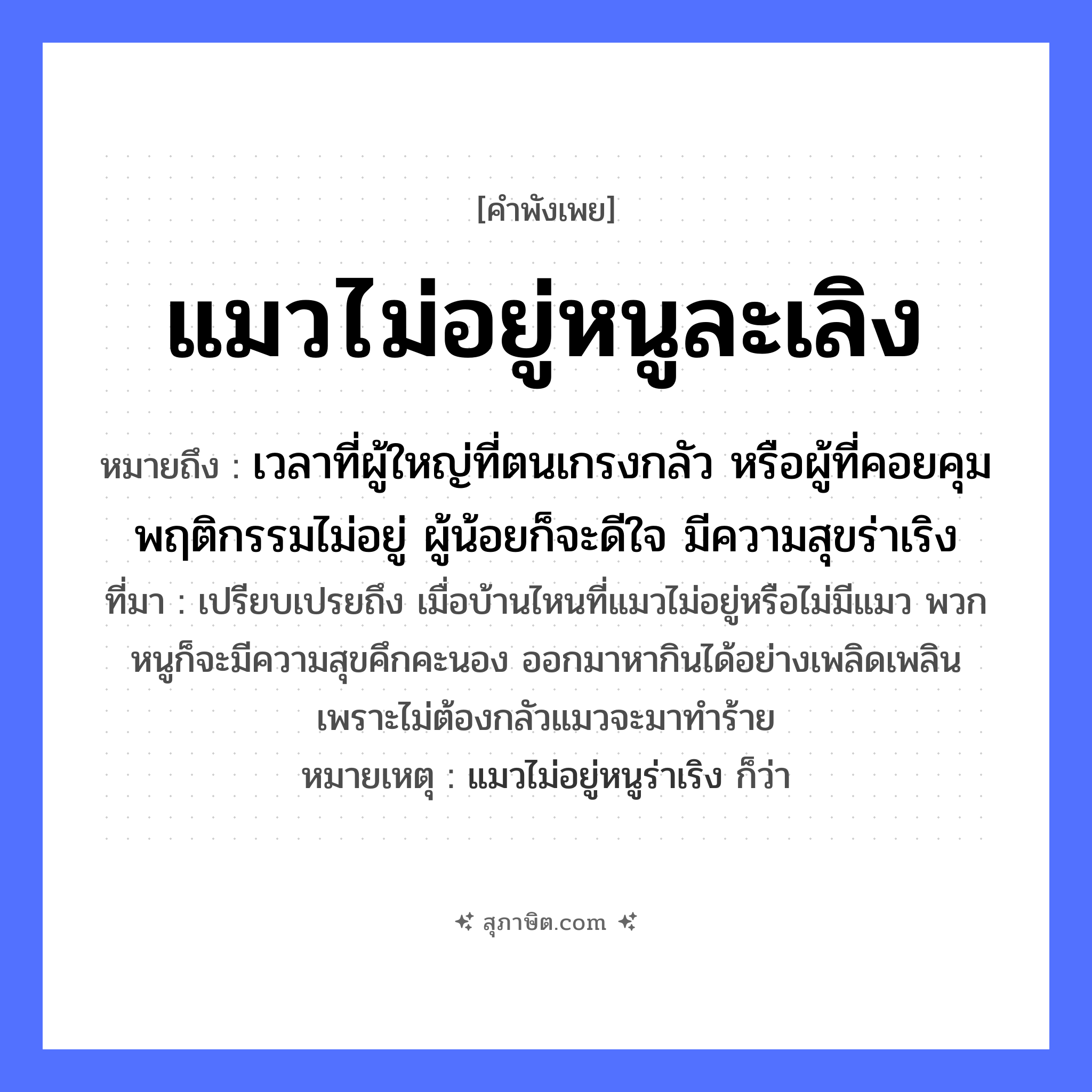 คำสุภาษิต: แมวไม่อยู่หนูละเลิง หมายถึง?, หมายถึง เวลาที่ผู้ใหญ่ที่ตนเกรงกลัว หรือผู้ที่คอยคุมพฤติกรรมไม่อยู่ ผู้น้อยก็จะดีใจ มีความสุขร่าเริง ที่มา เปรียบเปรยถึง เมื่อบ้านไหนที่แมวไม่อยู่หรือไม่มีแมว พวกหนูก็จะมีความสุขคึกคะนอง ออกมาหากินได้อย่างเพลิดเพลิน เพราะไม่ต้องกลัวแมวจะมาทำร้าย หมายเหตุ แมวไม่อยู่หนูร่าเริง ก็ว่า สัตว์ แมว, หนู อวัยวะ ใจ หมวด สัตว์