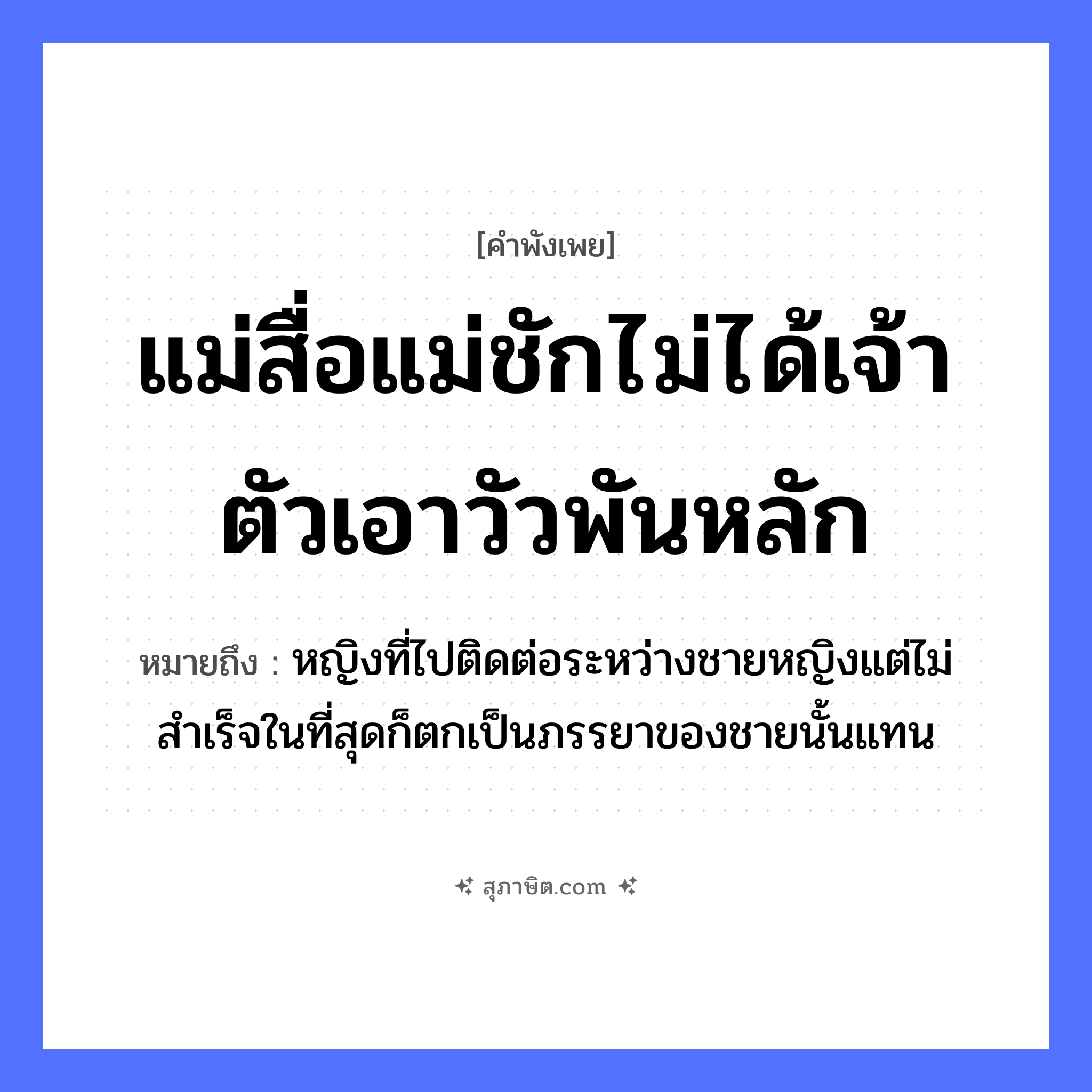 คำสุภาษิต: แม่สื่อแม่ชักไม่ได้เจ้าตัวเอาวัวพันหลัก หมายถึง?, หมายถึง หญิงที่ไปติดต่อระหว่างชายหญิงแต่ไม่สำเร็จในที่สุดก็ตกเป็นภรรยาของชายนั้นแทน คำนาม หญิง, ชาย สัตว์ วัว อวัยวะ ตัว คำกริยา ชัก ครอบครัว แม่