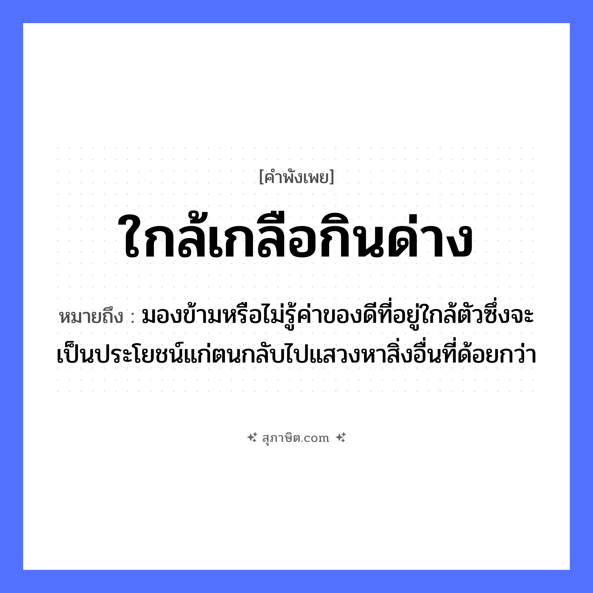 คำสุภาษิต: ใกล้เกลือกินด่าง หมายถึง?, หมายถึง มองข้ามหรือไม่รู้ค่าของดีที่อยู่ใกล้ตัวซึ่งจะเป็นประโยชน์แก่ตนกลับไปแสวงหาสิ่งอื่นที่ด้อยกว่า อาหาร เกลือ อวัยวะ ตัว
