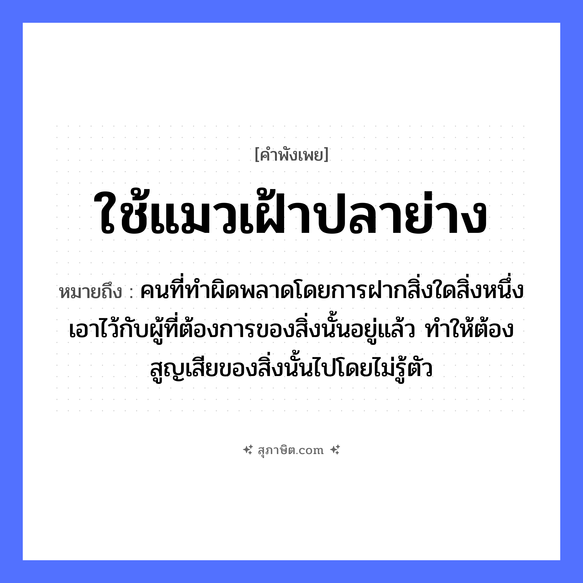 คำสุภาษิต: ใช้แมวเฝ้าปลาย่าง หมายถึง?, หมายถึง คนที่ทำผิดพลาดโดยการฝากสิ่งใดสิ่งหนึ่งเอาไว้กับผู้ที่ต้องการของสิ่งนั้นอยู่แล้ว ทำให้ต้องสูญเสียของสิ่งนั้นไปโดยไม่รู้ตัว คำนาม คน สัตว์ แมว, ปลา อวัยวะ ตัว หมวด สัตว์