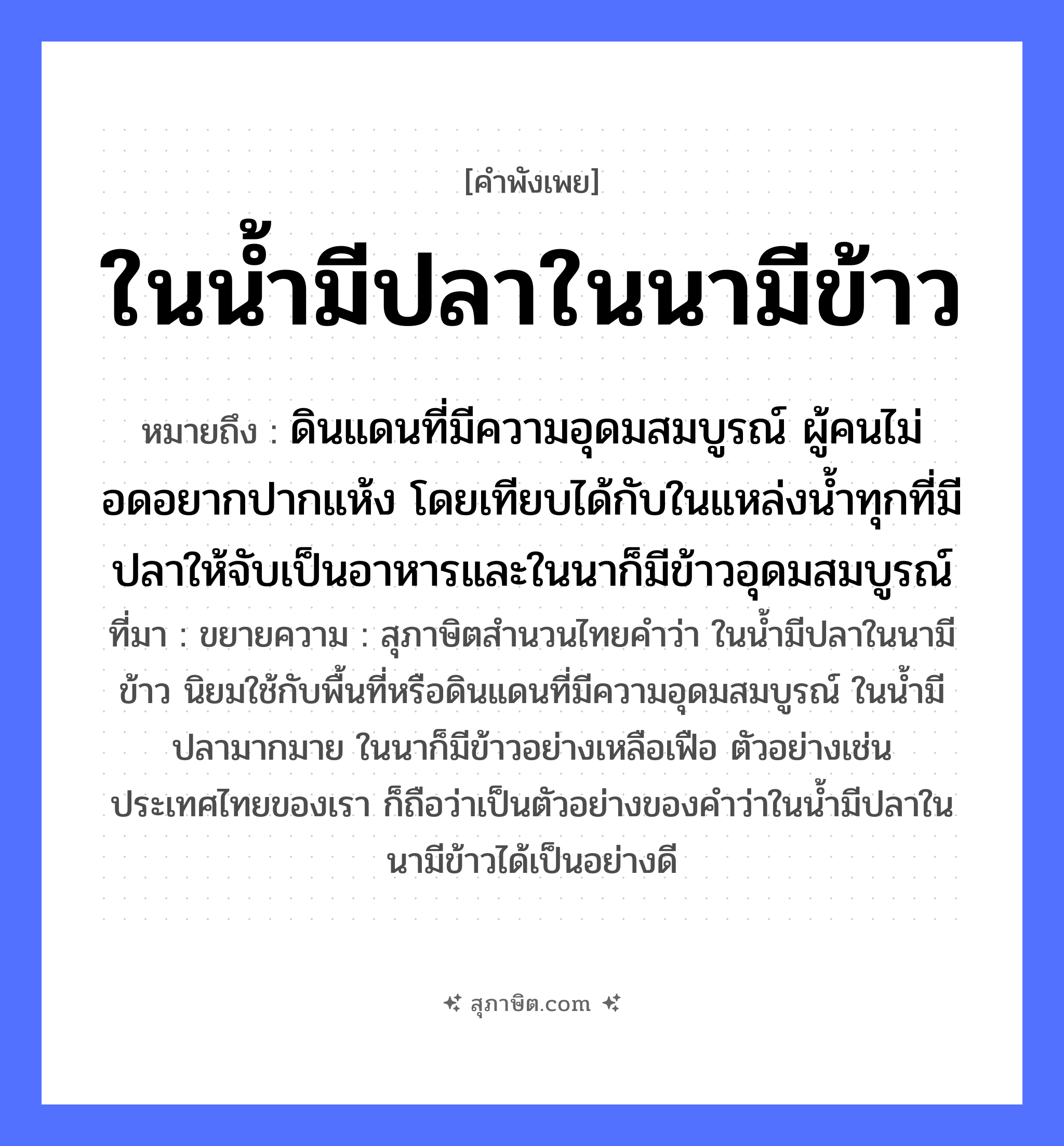คำสุภาษิต: ในน้ำมีปลาในนามีข้าว หมายถึง?, หมายถึง ดินแดนที่มีความอุดมสมบูรณ์ ผู้คนไม่อดอยากปากแห้ง โดยเทียบได้กับในแหล่งน้ำทุกที่มีปลาให้จับเป็นอาหารและในนาก็มีข้าวอุดมสมบูรณ์ ที่มา ขยายความ : สุภาษิตสำนวนไทยคำว่า ในน้ำมีปลาในนามีข้าว นิยมใช้กับพื้นที่หรือดินแดนที่มีความอุดมสมบูรณ์ ในน้ำมีปลามากมาย ในนาก็มีข้าวอย่างเหลือเฟือ ตัวอย่างเช่นประเทศไทยของเรา ก็ถือว่าเป็นตัวอย่างของคำว่าในน้ำมีปลาในนามีข้าวได้เป็นอย่างดี คำนาม คน สัตว์ ปลา อาหาร ข้าว อวัยวะ ปาก คำกริยา จับ ธรรมชาติ น้ำ, ดิน