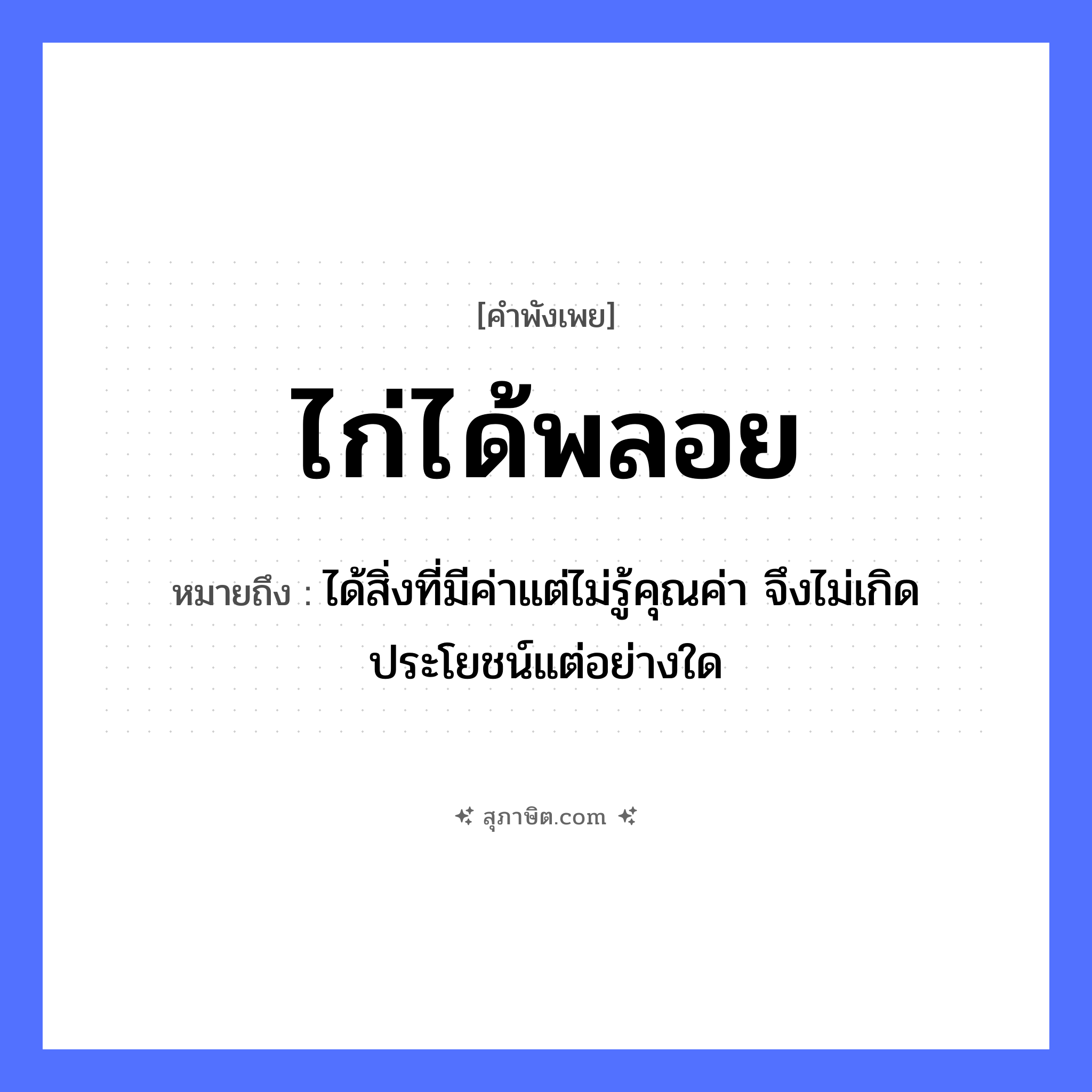 คำสุภาษิต: ไก่ได้พลอย หมายถึง?, หมายถึง ได้สิ่งที่มีค่าแต่ไม่รู้คุณค่า จึงไม่เกิดประโยชน์แต่อย่างใด สัตว์ ไก่ คำกริยา ได้ วัตถุมีค่า พลอย หมวด คำพังเพย