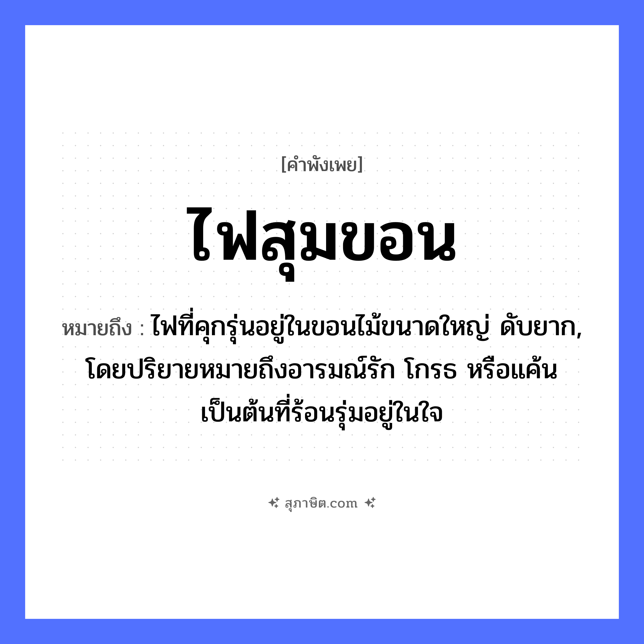 คำสุภาษิต: ไฟสุมขอน หมายถึง?, หมายถึง ไฟที่คุกรุ่นอยู่ในขอนไม้ขนาดใหญ่ ดับยาก, โดยปริยายหมายถึงอารมณ์รัก โกรธ หรือแค้นเป็นต้นที่ร้อนรุ่มอยู่ในใจ คำกริยา สุม ธรรมชาติ ไฟ, ขอน หมวด คำพังเพย