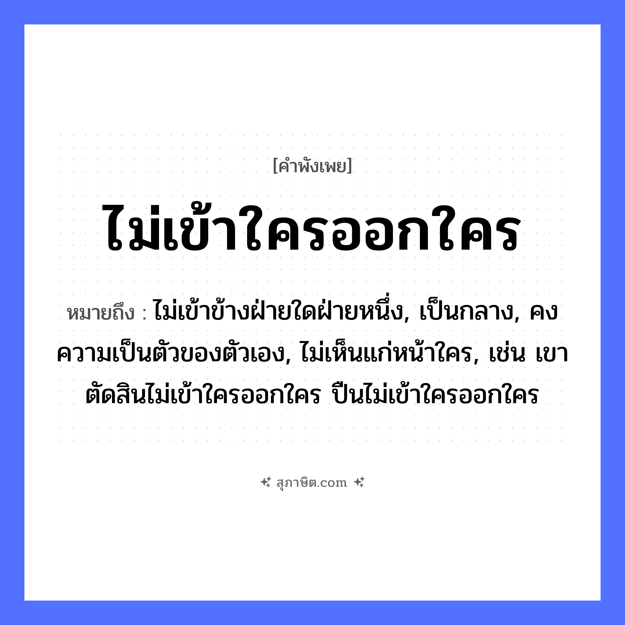 คำสุภาษิต: ไม่เข้าใครออกใคร หมายถึง?, หมายถึง ไม่เข้าข้างฝ่ายใดฝ่ายหนึ่ง, เป็นกลาง, คงความเป็นตัวของตัวเอง, ไม่เห็นแก่หน้าใคร, เช่น เขาตัดสินไม่เข้าใครออกใคร ปืนไม่เข้าใครออกใคร คำนาม ความเป็นกลาง, การวางตัว คำกริยา เข้า, ออก หมวด คำพังเพย