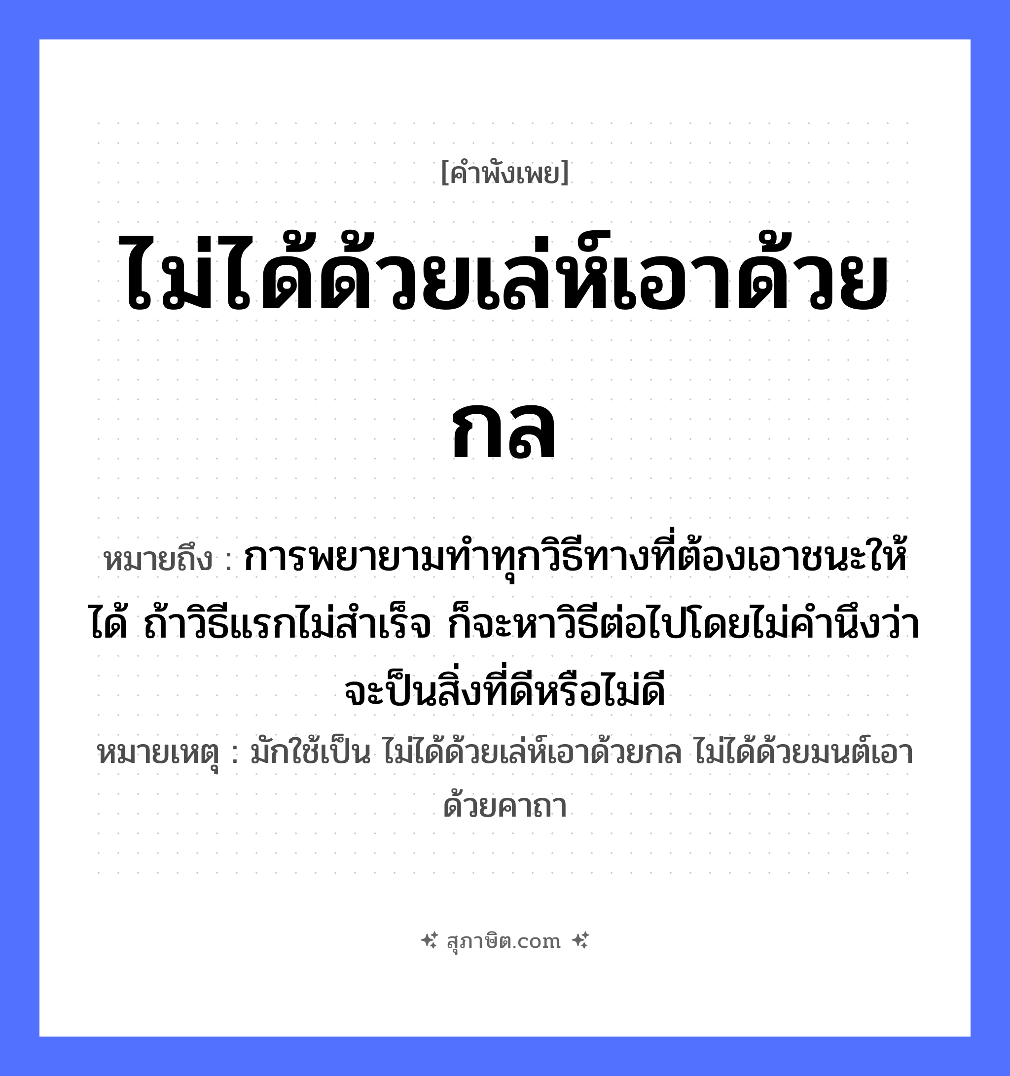 คำสุภาษิต: ไม่ได้ด้วยเล่ห์เอาด้วยกล หมายถึง?, หมายถึง การพยายามทำทุกวิธีทางที่ต้องเอาชนะให้ได้ ถ้าวิธีแรกไม่สำเร็จ ก็จะหาวิธีต่อไปโดยไม่คำนึงว่าจะป็นสิ่งที่ดีหรือไม่ดี หมายเหตุ มักใช้เป็น ไม่ได้ด้วยเล่ห์เอาด้วยกล ไม่ได้ด้วยมนต์เอาด้วยคาถา