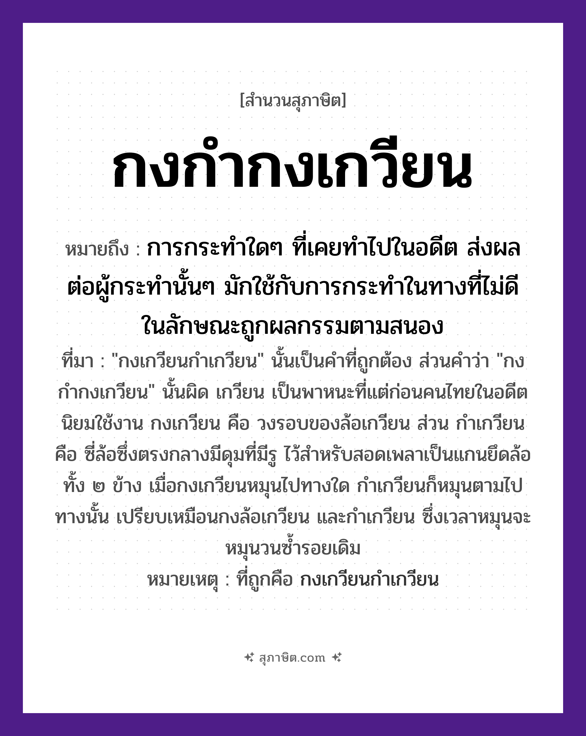 คำสุภาษิต: กงกำกงเกวียน หมายถึง?, หมายถึง การกระทำใด ๆ ที่เคยทำไปในอดีต ส่งผลต่อผู้กระทำนั้น ๆ มักใช้กับการกระทำในทางที่ไม่ดี ในลักษณะถูกผลกรรมตามสนอง ที่มา &#34;กงเกวียนกำเกวียน&#34; นั้นเป็นคำที่ถูกต้อง ส่วนคำว่า &#34;กงกำกงเกวียน&#34; นั้นผิด เกวียน เป็นพาหนะที่แต่ก่อนคนไทยในอดีตนิยมใช้งาน กงเกวียน คือ วงรอบของล้อเกวียน ส่วน กำเกวียน คือ ซี่ล้อซึ่งตรงกลางมีดุมที่มีรู ไว้สำหรับสอดเพลาเป็นแกนยึดล้อทั้ง ๒ ข้าง เมื่อกงเกวียนหมุนไปทางใด กำเกวียนก็หมุนตามไปทางนั้น เปรียบเหมือนกงล้อเกวียน และกำเกวียน ซึ่งเวลาหมุนจะหมุนวนซ้ำรอยเดิม หมายเหตุ ที่ถูกคือ กงเกวียนกำเกวียน ยานพาหนะ เกวียน