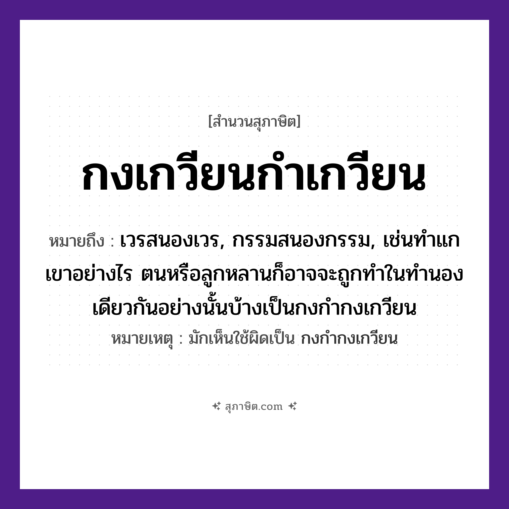 คำสุภาษิต: กงเกวียนกำเกวียน หมายถึง?, หมายถึง เวรสนองเวร, กรรมสนองกรรม, เช่นทำแกเขาอย่างไร ตนหรือลูกหลานก็อาจจะถูกทำในทำนองเดียวกันอย่างนั้นบ้างเป็นกงกำกงเกวียน หมายเหตุ มักเห็นใช้ผิดเป็น กงกำกงเกวียน คำนาม กง, กำ ยานพาหนะ เกวียน หมวด สุภาษิต