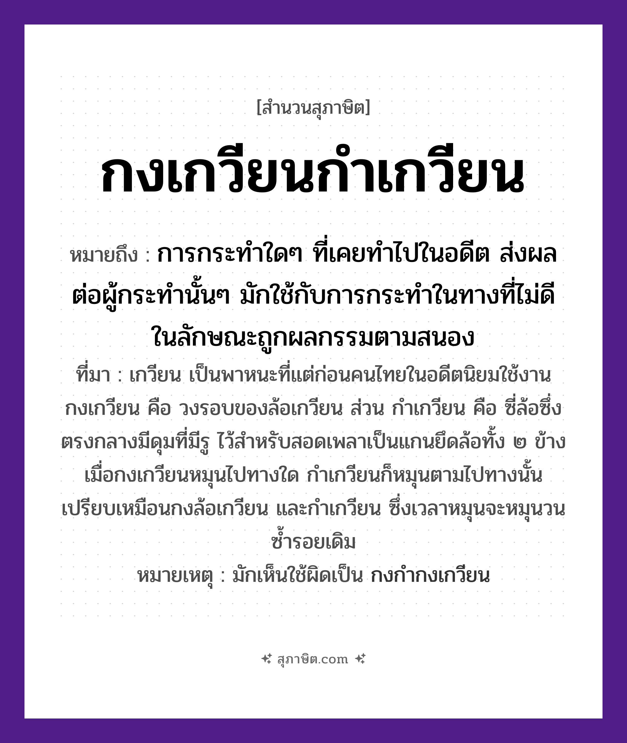 คำสุภาษิต: กงเกวียนกำเกวียน หมายถึง?, หมายถึง การกระทำใด ๆ ที่เคยทำไปในอดีต ส่งผลต่อผู้กระทำนั้น ๆ ที่มา เกวียน เป็นพาหนะที่แต่ก่อนคนไทยในอดีตนิยมใช้งาน กงเกวียน คือ วงรอบของล้อเกวียน ส่วน กำเกวียน คือ ซี่ล้อซึ่งตรงกลางมีดุมที่มีรู ไว้สำหรับสอดเพลาเป็นแกนยึดล้อทั้ง ๒ ข้าง เมื่อกงเกวียนหมุนไปทางใด กำเกวียนก็หมุนตามไปทางนั้น เปรียบเหมือนกงล้อเกวียน และกำเกวียน ซึ่งเวลาหมุนจะหมุนวนซ้ำรอยเดิม หมายเหตุ มักใช้กับการกระทำในทางที่ไม่ดี ในลักษณะถูกผลกรรมตามสนอง, มักเห็นใช้ผิดเป็น กงกำกงเกวียน ยานพาหนะ เกวียน