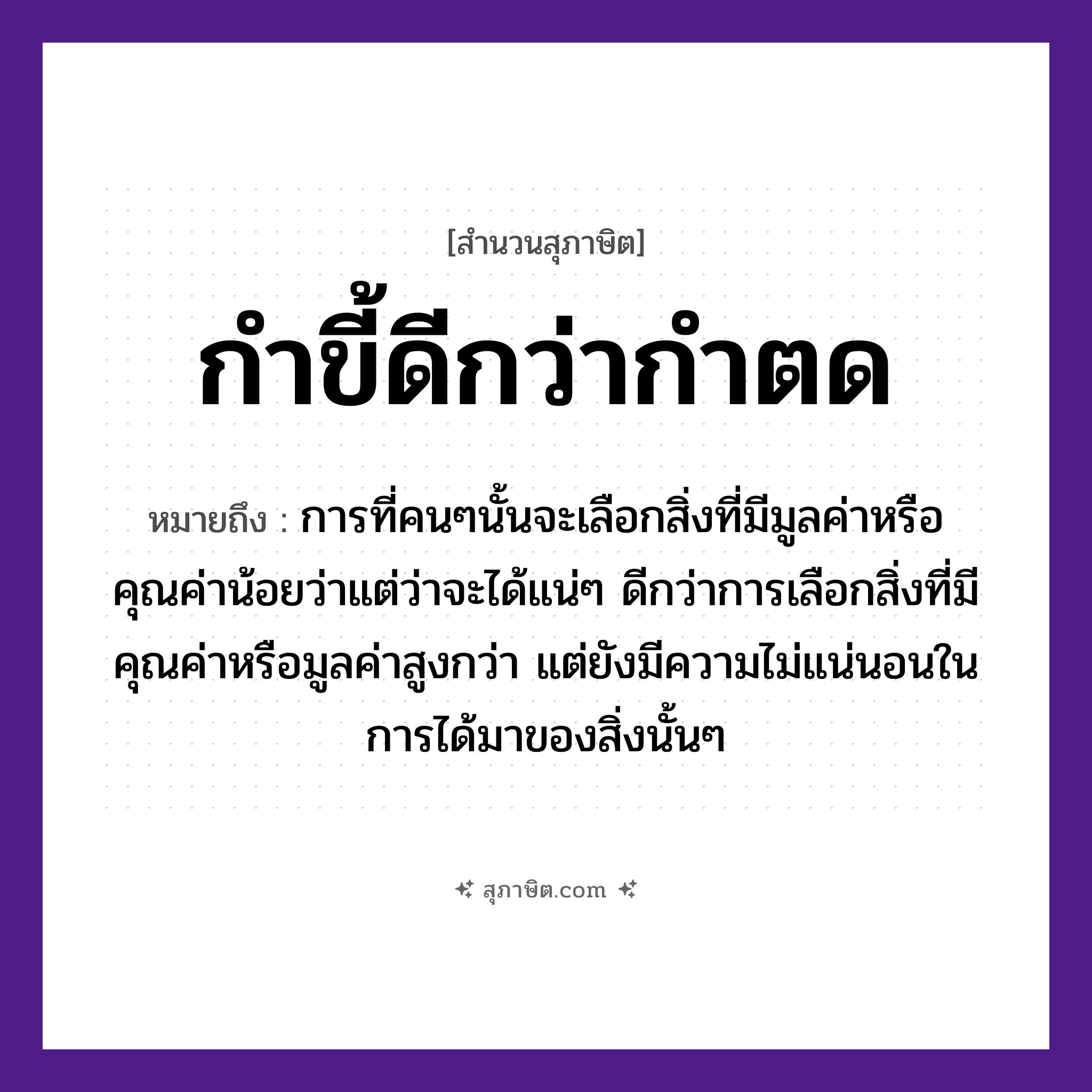 คำสุภาษิต: กำขี้ดีกว่ากำตด หมายถึง?, หมายถึง การที่คนๆนั้นจะเลือกสิ่งที่มีมูลค่าหรือคุณค่าน้อยว่าแต่ว่าจะได้แน่ๆ ดีกว่าการเลือกสิ่งที่มีคุณค่าหรือมูลค่าสูงกว่า แต่ยังมีความไม่แน่นอนในการได้มาของสิ่งนั้นๆ คำนาม คน คำกริยา นอน