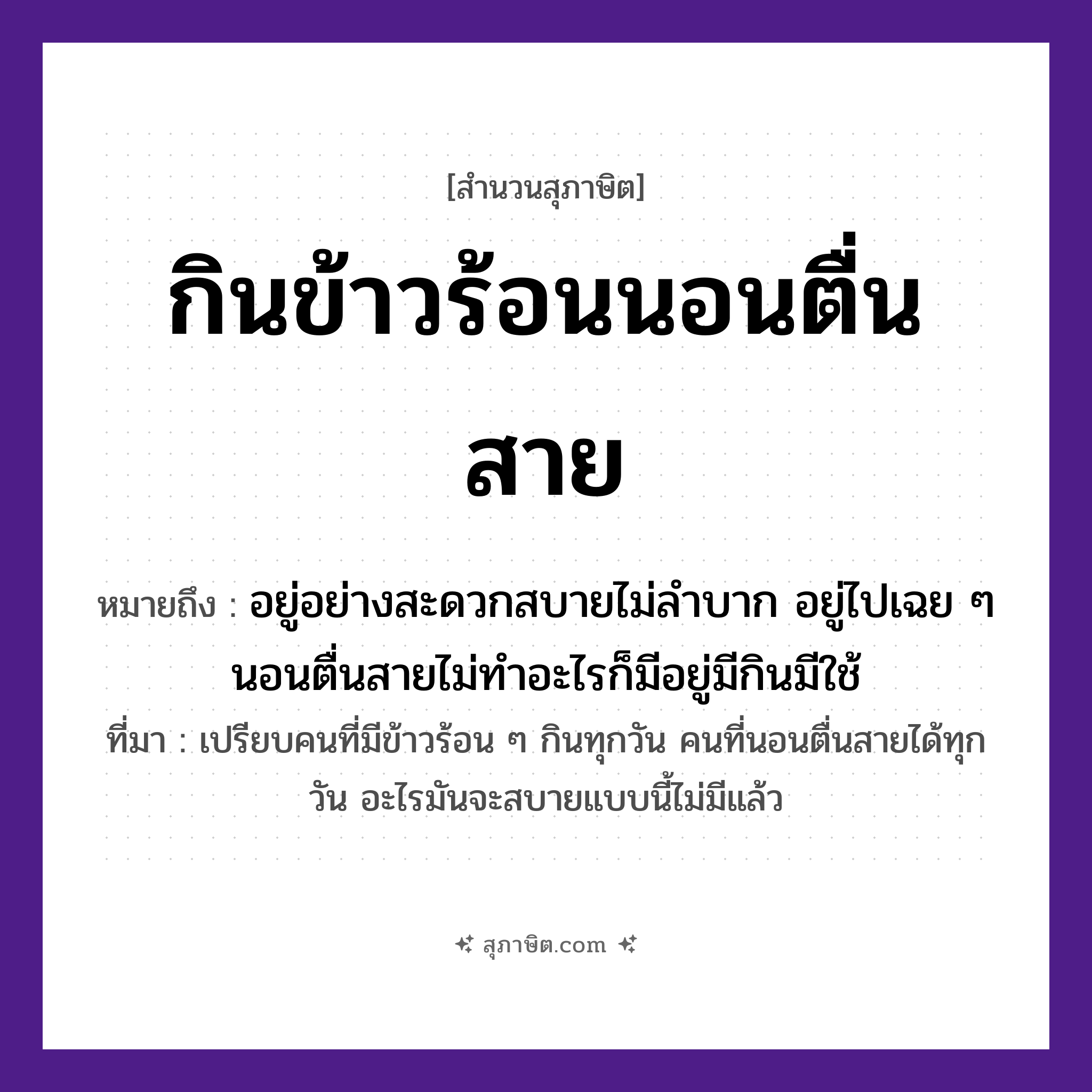 คำสุภาษิต: กินข้าวร้อนนอนตื่นสาย หมายถึง?, หมายถึง อยู่อย่างสะดวกสบายไม่ลำบาก อยู่ไปเฉย ๆ นอนตื่นสายไม่ทำอะไรก็มีอยู่มีกินมีใช้ ที่มา เปรียบคนที่มีข้าวร้อน ๆ กินทุกวัน คนที่นอนตื่นสายได้ทุกวัน อะไรมันจะสบายแบบนี้ไม่มีแล้ว เวลา สาย อาหาร ข้าวร้อน คำกริยา กิน, นอน, ตื่น หมวด สุภาษิต