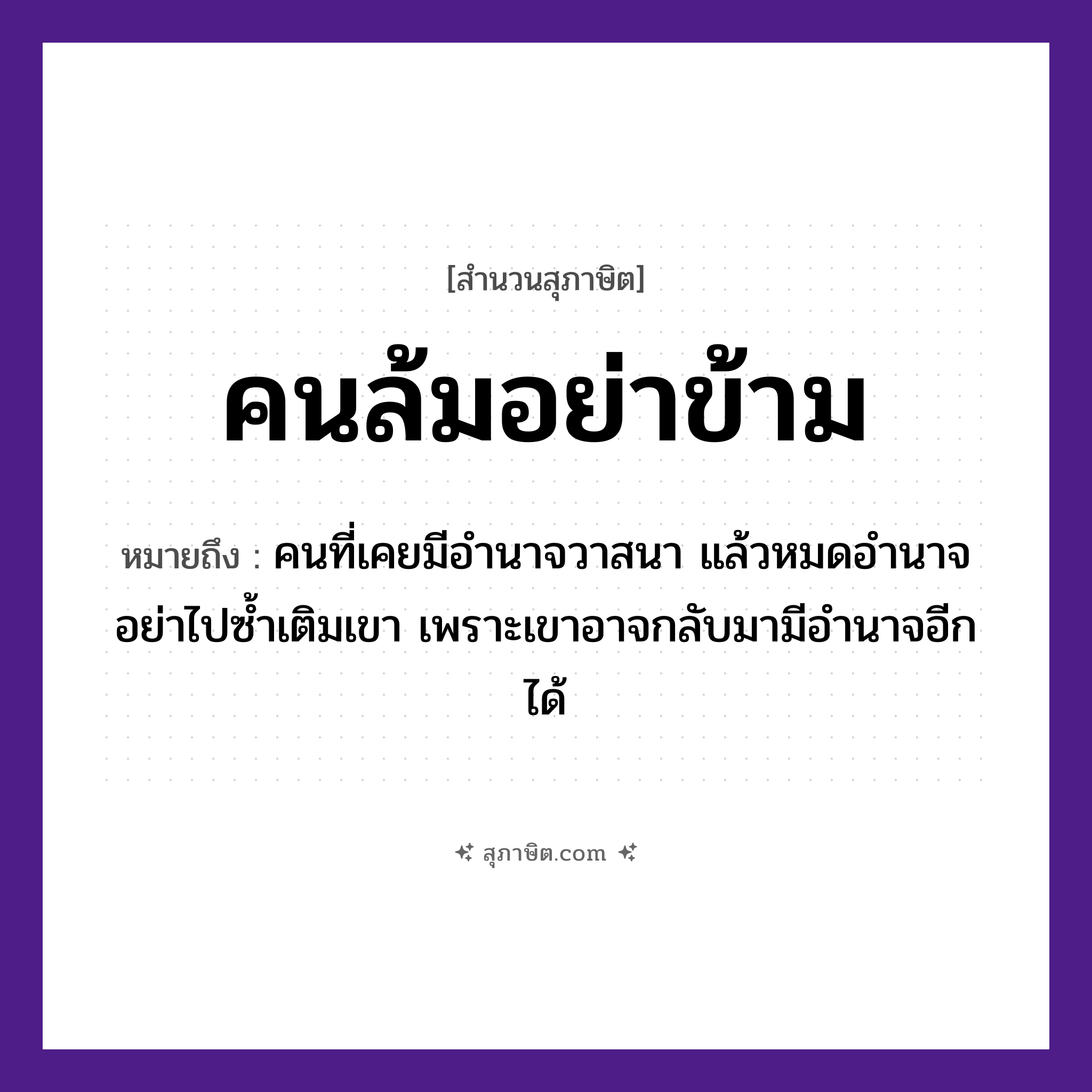 คำสุภาษิต: คนล้มอย่าข้าม หมายถึง?, หมายถึง คนที่เคยมีอำนาจวาสนา แล้วหมดอำนาจ อย่าไปซ้ำเติมเขา เพราะเขาอาจกลับมามีอำนาจอีกได้ คำนาม คน คำกริยา ล้ม, ข้าม หมวด สุภาษิต