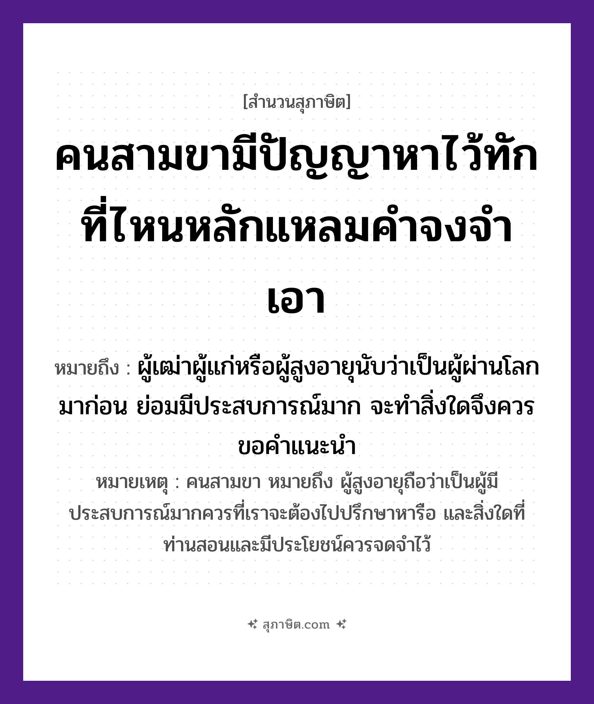 คำสุภาษิต: คนสามขามีปัญญาหาไว้ทัก ที่ไหนหลักแหลมคำจงจำเอา หมายถึง?, หมายถึง ผู้เฒ่าผู้แก่หรือผู้สูงอายุนับว่าเป็นผู้ผ่านโลกมาก่อน ย่อมมีประสบการณ์มาก จะทำสิ่งใดจึงควรขอคำแนะนำ หมายเหตุ คนสามขา หมายถึง ผู้สูงอายุถือว่าเป็นผู้มีประสบการณ์มากควรที่เราจะต้องไปปรึกษาหารือ และสิ่งใดที่ท่านสอนและมีประโยชน์ควรจดจำไว้ คำนาม คน, ขา, ปัญญา, หลัก, คำ คำกริยา หา, ทัก, จำ, เอา หมวด สุภาษิต
