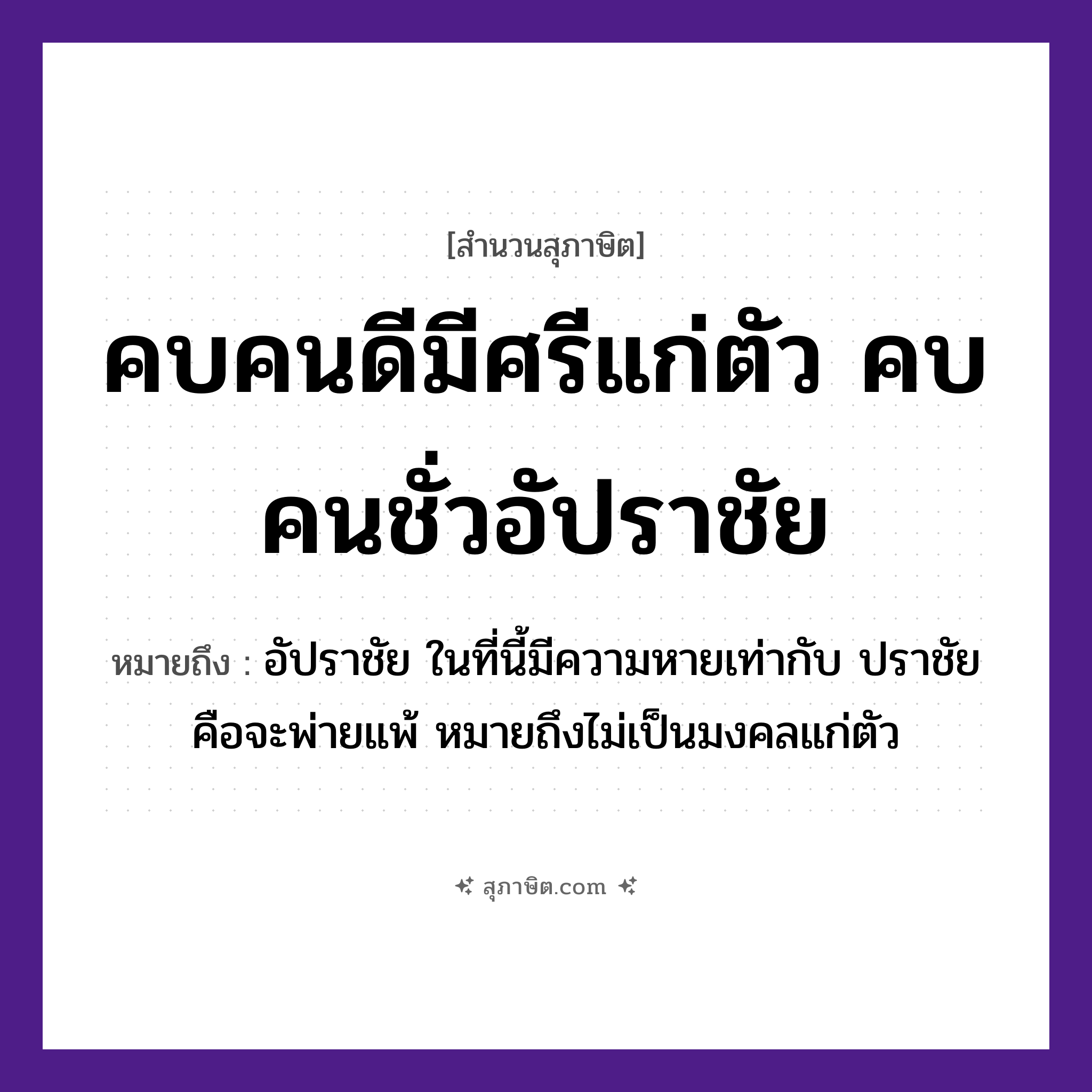 คำสุภาษิต: คบคนดีมีศรีแก่ตัว คบคนชั่วอัปราชัย หมายถึง?, หมายถึง การมีเพื่อนที่ดีหรือการคบคนดี ย่อมเป็นประโยชน์แก่ตัวเราเอง แต่ถ้าเรามีเพื่อนไม่ดีเรียกว่า คบคนชั่ว เพื่อนก็จะนำแต่ความชั่ว ความอัปราชัย ความพ่ายแพ้มาให้เรา หมายเหตุ อัปราชัย ในที่นี้มีความหายเท่ากับ ปราชัย คือจะพ่ายแพ้ หมายถึงไม่เป็นมงคลแก่ตัว คำนาม คน อวัยวะ ตัว