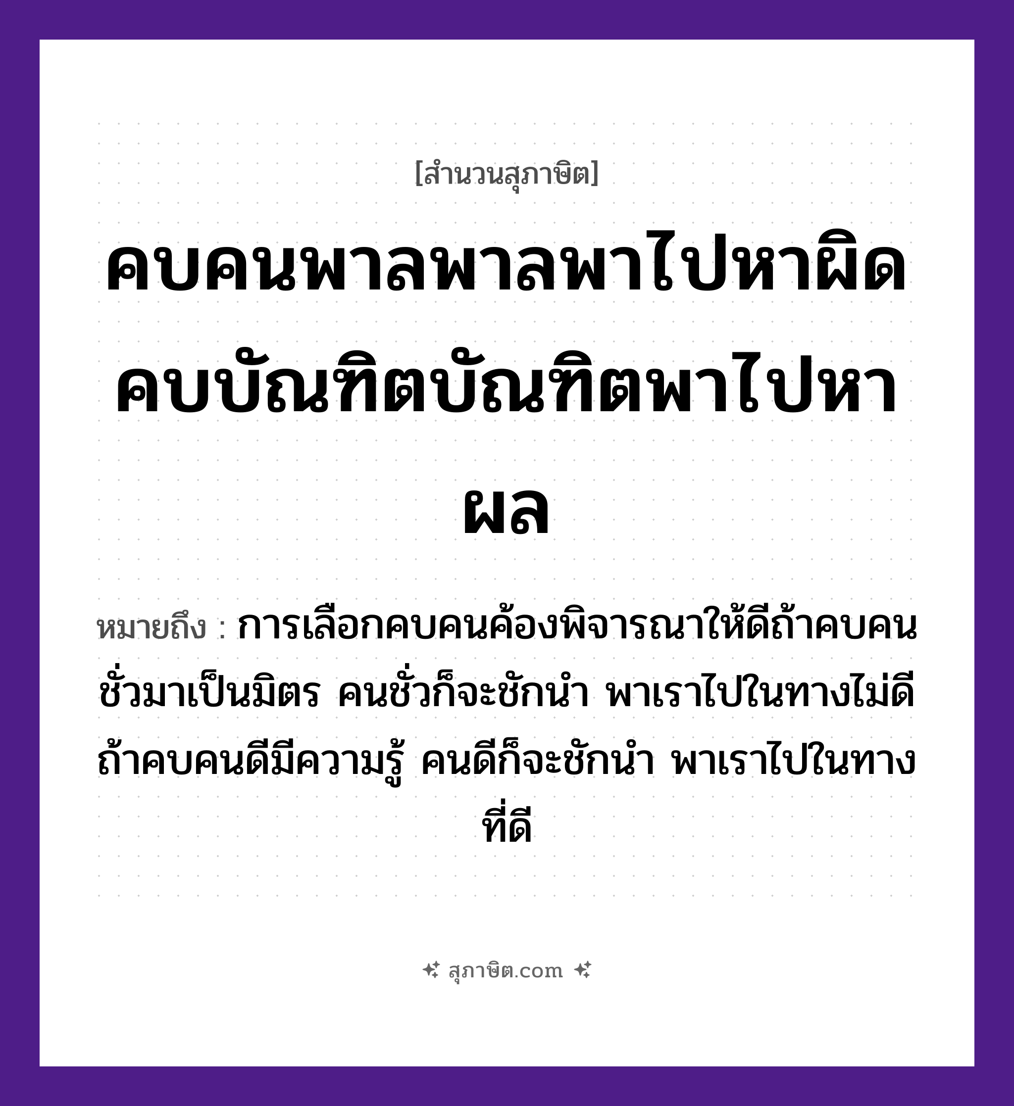 คำสุภาษิต: คบคนพาลพาลพาไปหาผิด คบบัณฑิตบัณฑิตพาไปหาผล หมายถึง?, หมายถึง การเลือกคบคนค้องพิจารณาให้ดีถ้าคบคนชั่วมาเป็นมิตร คนชั่วก็จะชักนำ พาเราไปในทางไม่ดี ถ้าคบคนดีมีความรู้ คนดีก็จะชักนำ พาเราไปในทางที่ดี คำนาม คนพาล, บัณฑิต, ผิด, ผล คำกริยา คบ, พา, หา หมวด สุภาษิต