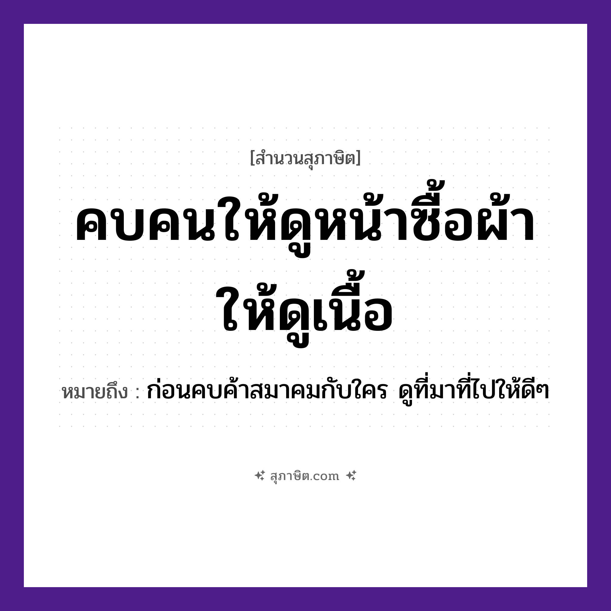 คำสุภาษิต: คบคนให้ดูหน้าซื้อผ้าให้ดูเนื้อ หมายถึง?, หมายถึง ก่อนคบค้าสมาคมกับใคร ดูที่มาที่ไปให้ดี ๆ คำนาม คน อวัยวะ หน้า, เนื้อ