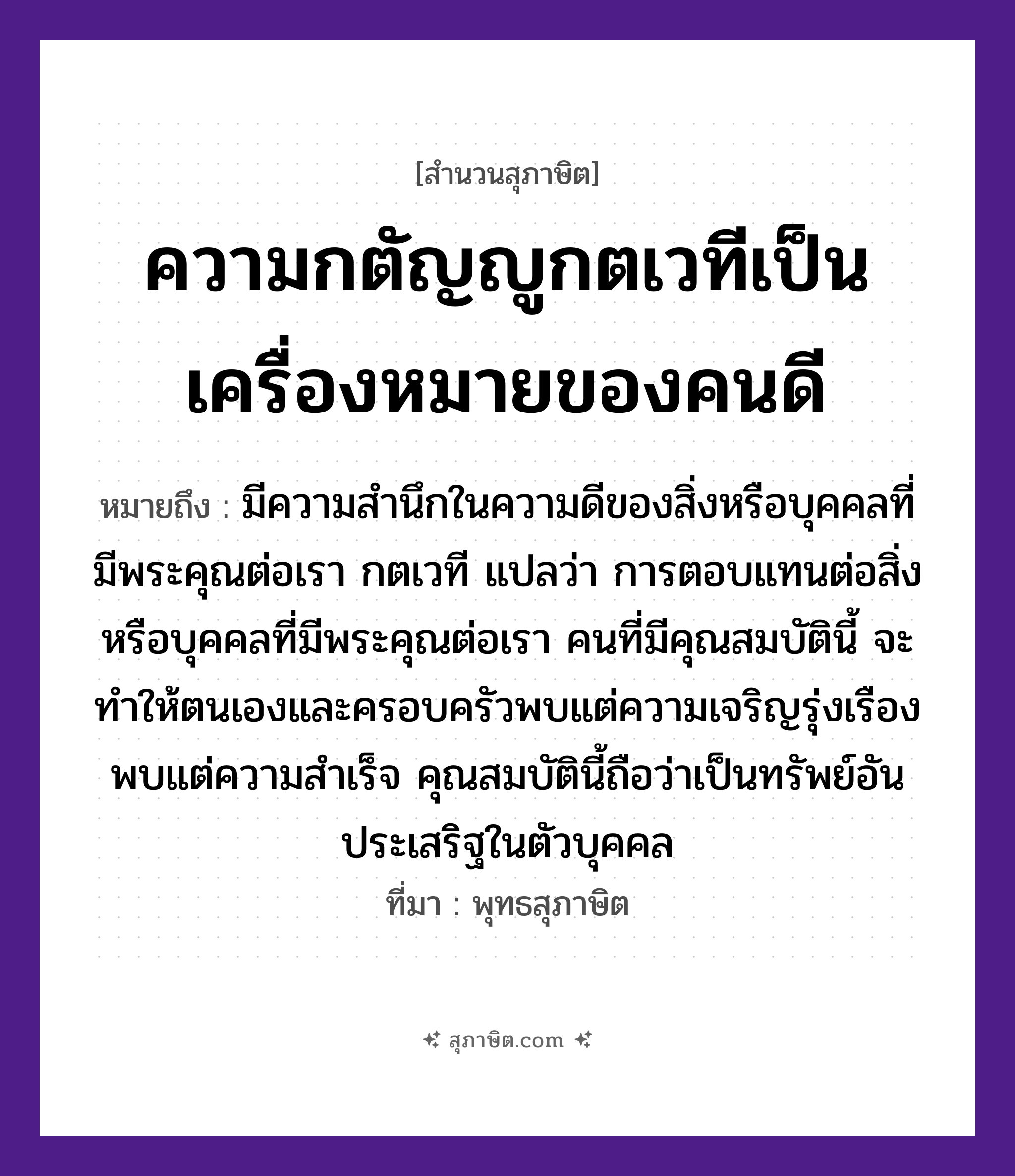 คำสุภาษิต: ความกตัญญูกตเวทีเป็นเครื่องหมายของคนดี หมายถึง?, หมายถึง มีความสำนึกในความดีของสิ่งหรือบุคคลที่มีพระคุณต่อเรา ที่มา พุทธสุภาษิต หมายเหตุ กตเวที แปลว่า การตอบแทนต่อสิ่งหรือบุคคลที่มีพระคุณต่อเรา คนที่มีคุณสมบัตินี้ จะทำให้ตนเองและครอบครัวพบแต่ความเจริญรุ่งเรือง พบแต่ความสำเร็จ คุณสมบัตินี้ถือว่าเป็นทรัพย์อันประเสริฐในตัวบุคคล คำนาม คน อวัยวะ ตัว