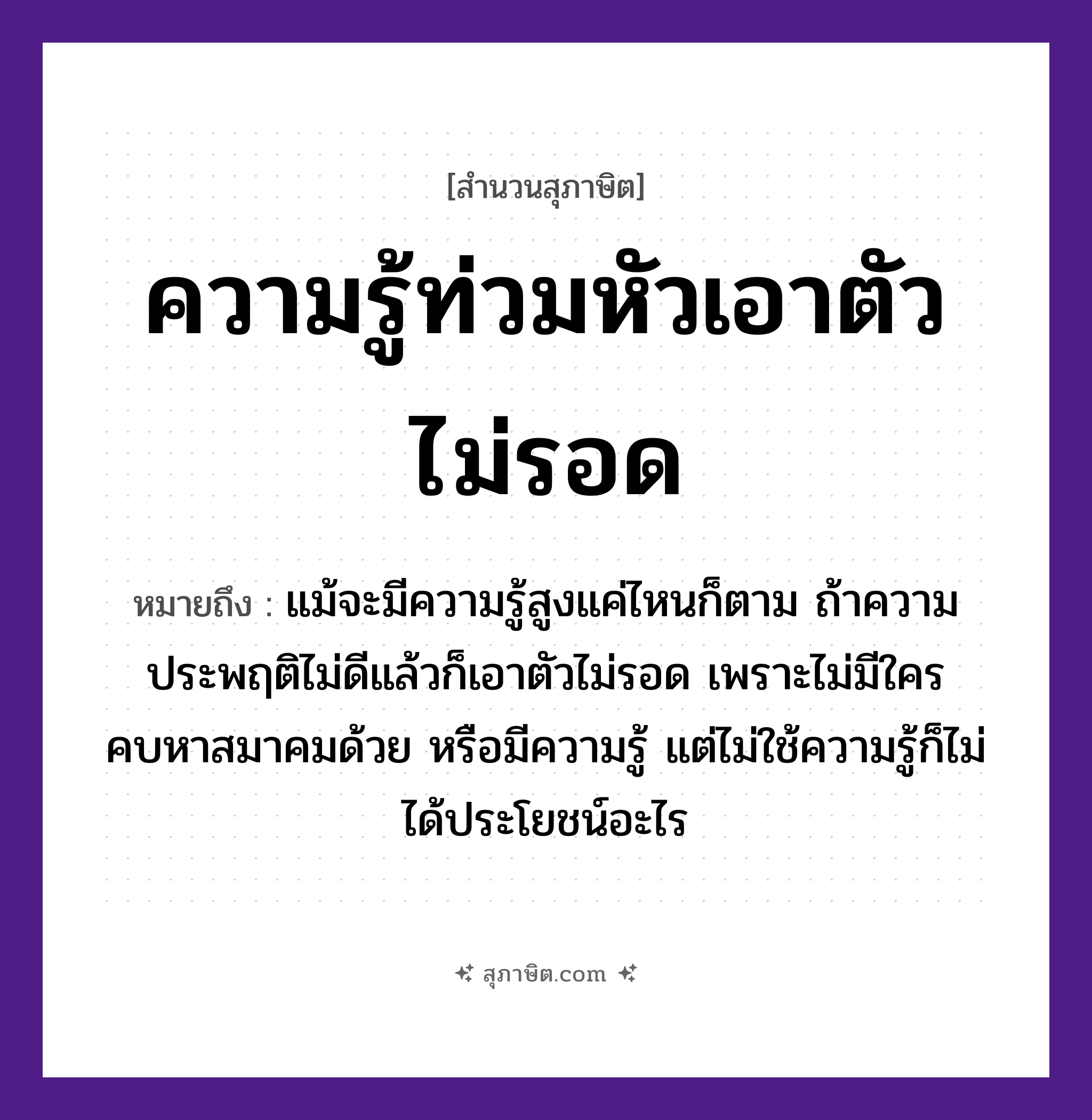 คำสุภาษิต: ความรู้ท่วมหัวเอาตัวไม่รอด หมายถึง?, หมายถึง มีความรู้ แต่ไม่ใช้ความรู้ก็ไม่ได้ประโยชน์อะไร หมายเหตุ แม้จะมีความรู้สูงแค่ไหนก็ตาม ถ้าความประพฤติไม่ดีแล้วก็เอาตัวไม่รอด เพราะไม่มีใครคบหาสมาคมด้วย หรือมีความรู้ แต่ไม่ใช้ความรู้ก็ไม่ได้ประโยชน์อะไร อวัยวะ ตัว