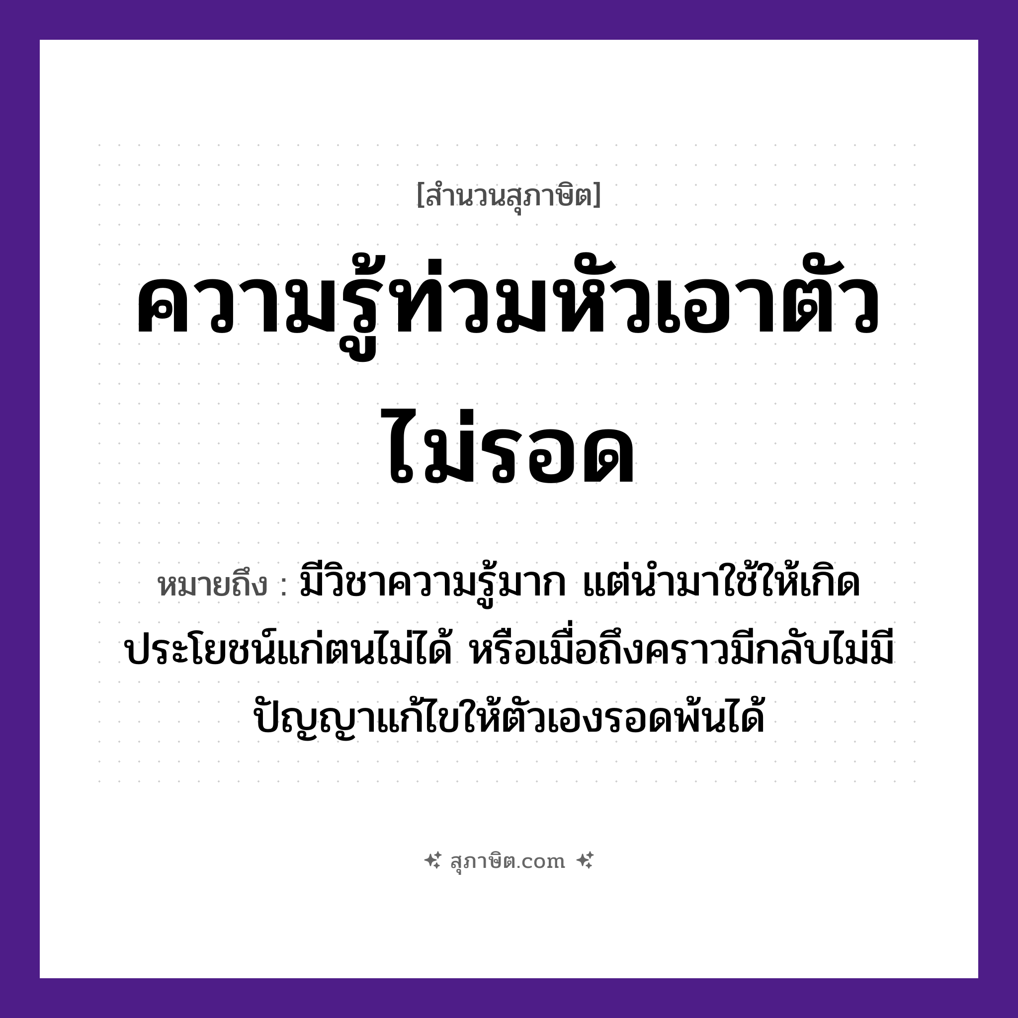 คำสุภาษิต: ความรู้ท่วมหัวเอาตัวไม่รอด หมายถึง?, หมายถึง มีวิชาความรู้มาก แต่นำมาใช้ให้เกิดประโยชน์แก่ตนไม่ได้ หรือเมื่อถึงคราวมีกลับไม่มีปัญญาแก้ไขให้ตัวเองรอดพ้นได้ คำนาม ความรู้, ตัว อวัยวะ หัว คำกริยา ท่วม, รอด หมวด สุภาษิต