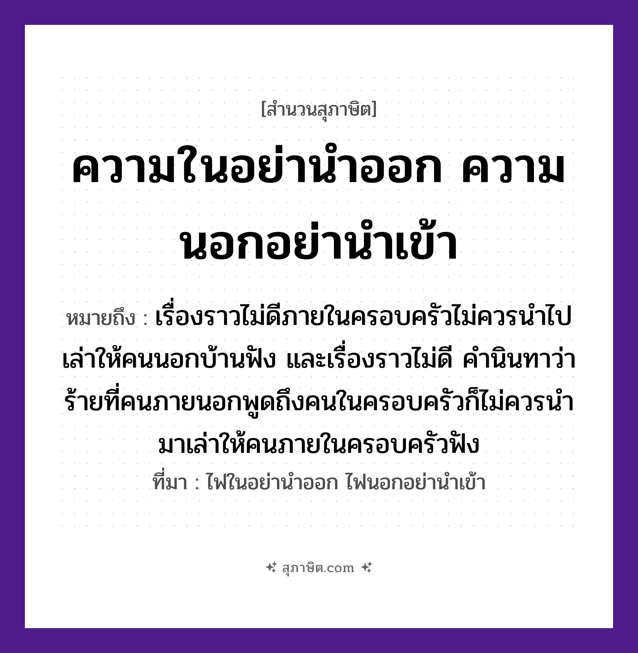 คำสุภาษิต: ความในอย่านำออก ความนอกอย่านำเข้า หมายถึง?, หมายถึง เรื่องราวไม่ดีภายในครอบครัวไม่ควรนำไปเล่าให้คนนอกบ้านฟัง และเรื่องราวไม่ดี คำนินทาว่าร้ายที่คนภายนอกพูดถึงคนในครอบครัวก็ไม่ควรนำมาเล่าให้คนภายในครอบครัวฟัง ที่มา ไฟในอย่านำออก ไฟนอกอย่านำเข้า คำนาม คน คำกริยา เล่า, ฟัง, นินทา