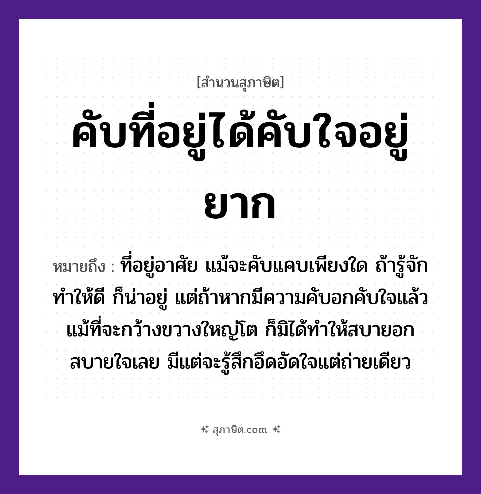 คำสุภาษิต: คับที่อยู่ได้คับใจอยู่ยาก หมายถึง?, หมายถึง ที่อยู่อาศัย แม้จะคับแคบเพียงใด ถ้ารู้จักทำให้ดี ก็น่าอยู่ แต่ถ้าหากมีความคับอกคับใจแล้ว แม้ที่จะกว้างขวางใหญ่โต ก็มิได้ทำให้สบายอกสบายใจเลย มีแต่จะรู้สึกอึดอัดใจแต่ถ่ายเดียว อวัยวะ ใจ