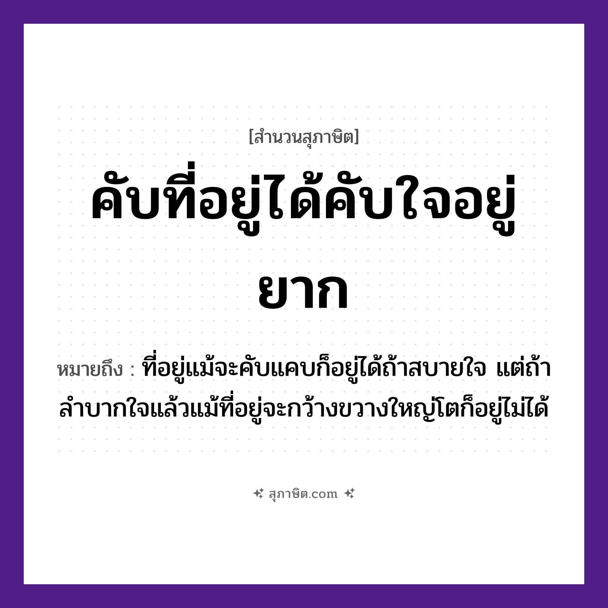 คำสุภาษิต: คับที่อยู่ได้คับใจอยู่ยาก หมายถึง?, หมายถึง ที่อยู่แม้จะคับแคบก็อยู่ได้ถ้าสบายใจ แต่ถ้าลำบากใจแล้วแม้ที่อยู่จะกว้างขวางใหญ่โตก็อยู่ไม่ได้ คำกริยา คับ, อยู่, ได้, ยาก คำนาม ที่, ใจ หมวด สุภาษิต
