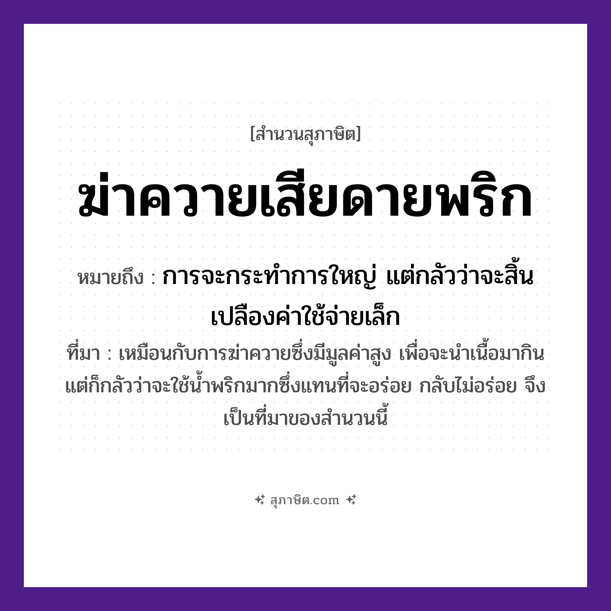 คำสุภาษิต: ฆ่าควายเสียดายพริก หมายถึง?, หมายถึง การจะกระทำการใหญ่ แต่กลัวว่าจะสิ้นเปลืองค่าใช้จ่ายเล็ก ที่มา เหมือนกับการฆ่าควายซึ่งมีมูลค่าสูง เพื่อจะนำเนื้อมากิน แต่ก็กลัวว่าจะใช้น้ำพริกมากซึ่งแทนที่จะอร่อย กลับไม่อร่อย จึงเป็นที่มาของสำนวนนี้ อาหาร พริก คำกริยา ฆ่า