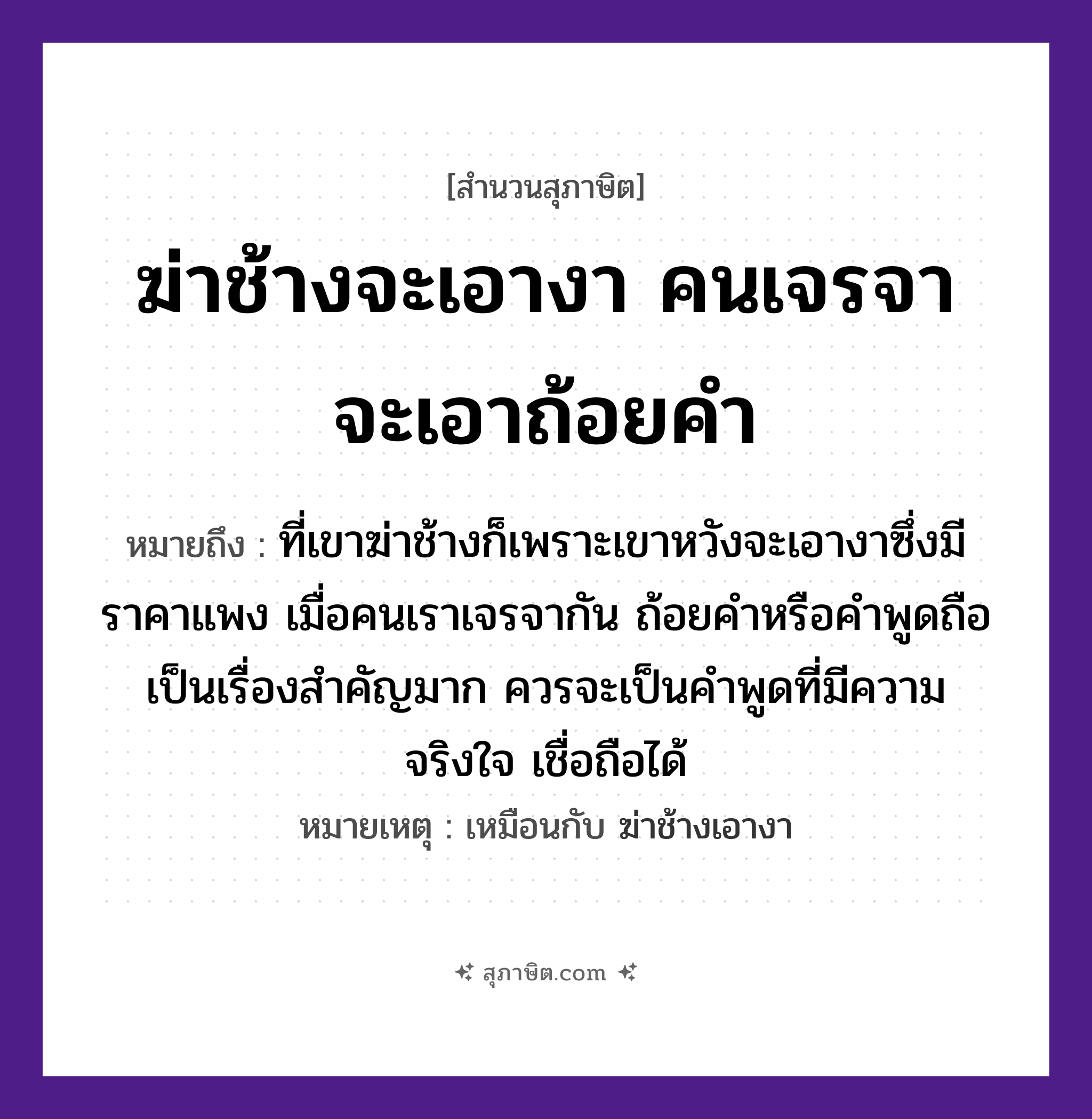 คำสุภาษิต: ฆ่าช้างจะเอางา คนเจรจาจะเอาถ้อยคำ หมายถึง?, หมายถึง ที่เขาฆ่าช้างก็เพราะเขาหวังจะเอางาซึ่งมีราคาแพง เมื่อคนเราเจรจากัน ถ้อยคำหรือคำพูดถือเป็นเรื่องสำคัญมาก ควรจะเป็นคำพูดที่มีความจริงใจ เชื่อถือได้ หมายเหตุ เหมือนกับ ฆ่าช้างเอางา สัตว์ ช้าง อวัยวะ ขา, ใจ คำกริยา ฆ่า คำนาม คน