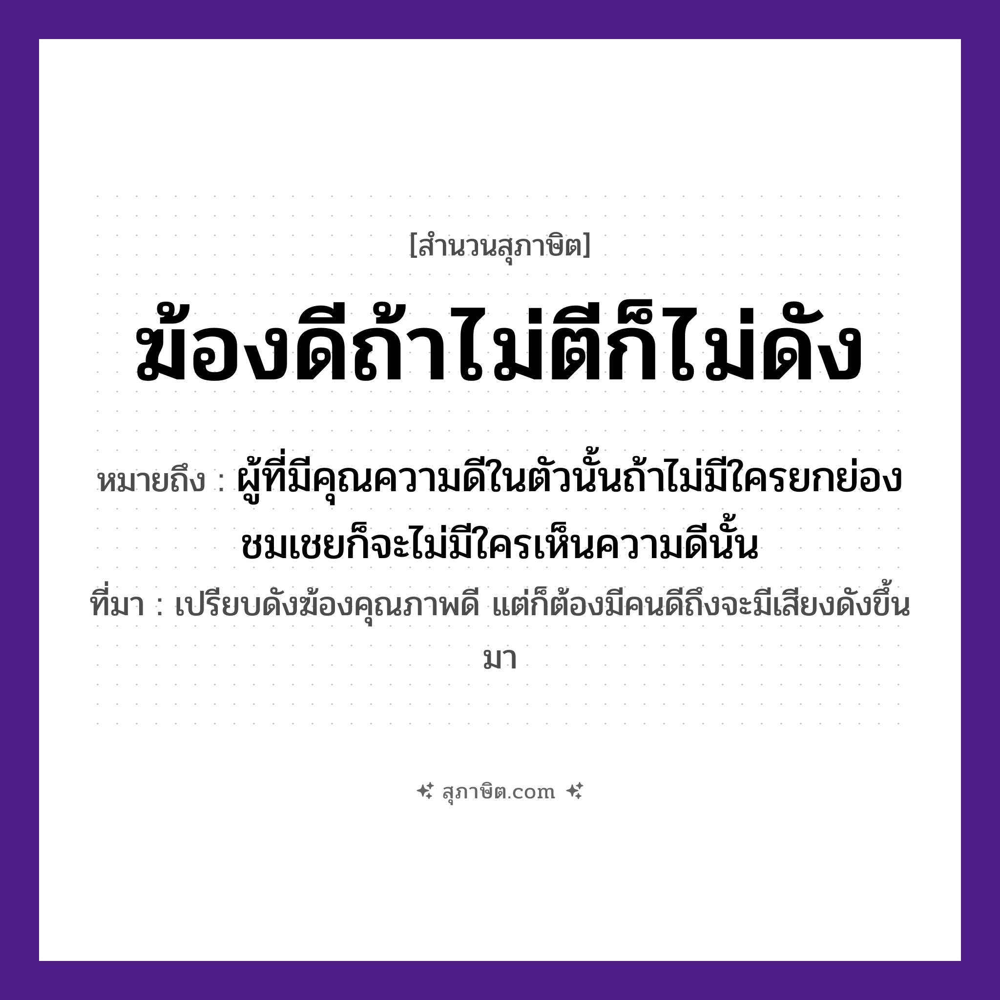 คำสุภาษิต: ฆ้องดีถ้าไม่ตีก็ไม่ดัง หมายถึง?, หมายถึง ผู้ที่มีคุณความดีในตัวนั้นถ้าไม่มีใครยกย่องชมเชยก็จะไม่มีใครเห็นความดีนั้น ที่มา เปรียบดังฆ้องคุณภาพดี แต่ก็ต้องมีคนดีถึงจะมีเสียงดังขึ้นมา คำกริยา ตี, ดัง สิ่งของ ฆ้อง, ไม้ตี หมวด สุภาษิต