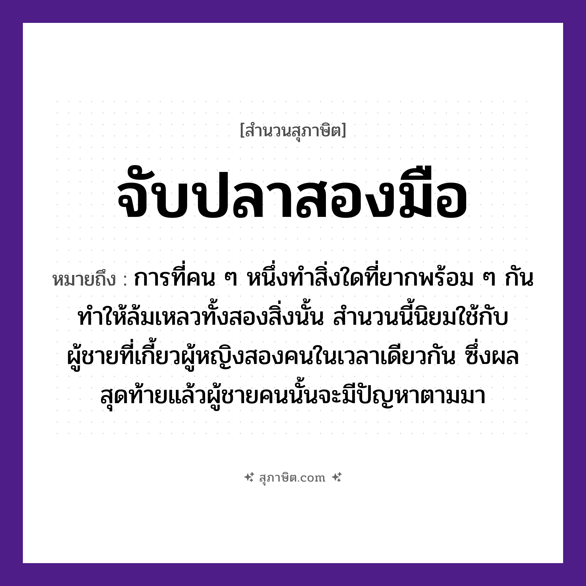 คำสุภาษิต: จับปลาสองมือ หมายถึง?, หมายถึง การที่คน ๆ หนึ่งทำสิ่งใดที่ยากพร้อม ๆ กัน ทำให้ล้มเหลวทั้งสองสิ่งนั้น หมายเหตุ สำนวนนี้นิยมใช้กับผู้ชายที่เกี้ยวผู้หญิงสองคนในเวลาเดียวกัน ซึ่งผลสุดท้ายแล้วผู้ชายคนนั้นจะมีปัญหาตามมา คำนาม คน, ชาย, หญิง สัตว์ ปลา อวัยวะ มือ คำกริยา จับ