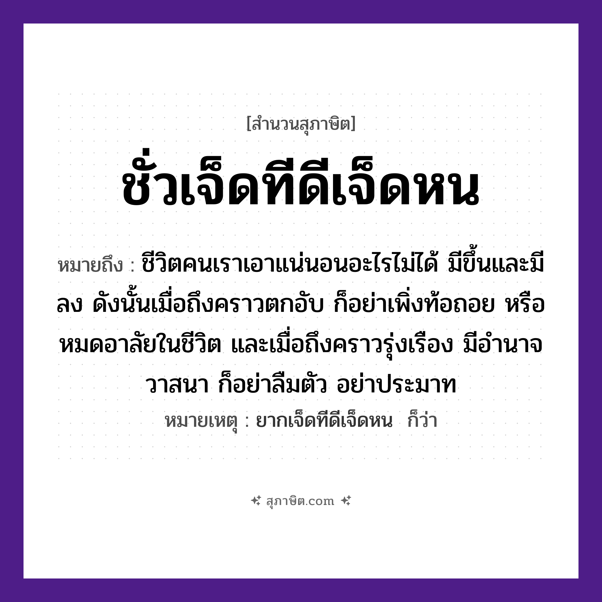 คำสุภาษิต: ชั่วเจ็ดทีดีเจ็ดหน หมายถึง?, หมายถึง ชีวิตคนเราเอาแน่นอนอะไรไม่ได้ มีขึ้นและมีลง ดังนั้นเมื่อถึงคราวตกอับ ก็อย่าเพิ่งท้อถอย หรือหมดอาลัยในชีวิต และเมื่อถึงคราวรุ่งเรือง มีอำนาจวาสนา ก็อย่าลืมตัว อย่าประมาท หมายเหตุ ยากเจ็ดทีดีเจ็ดหน  ก็ว่า จำนวน เจ็ด เวลา ที, หน คำนาม ชั่ว, ดี หมวด สุภาษิต