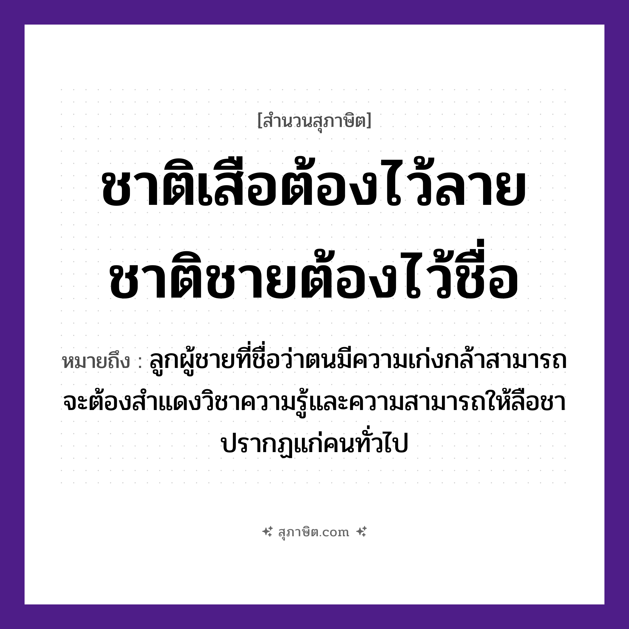 คำสุภาษิต: ชาติเสือต้องไว้ลาย ชาติชายต้องไว้ชื่อ หมายถึง?, หมายถึง ลูกผู้ชายที่ชื่อว่าตนมีความเก่งกล้าสามารถ จะต้องสำแดงวิชาความรู้และความสามารถให้ลือชาปรากฏแก่คนทั่วไป เพศ ชาย คำนาม ลาย, ชื่อ สัตว์ เสือ คำกริยา ไว้ หมวด สุภาษิต