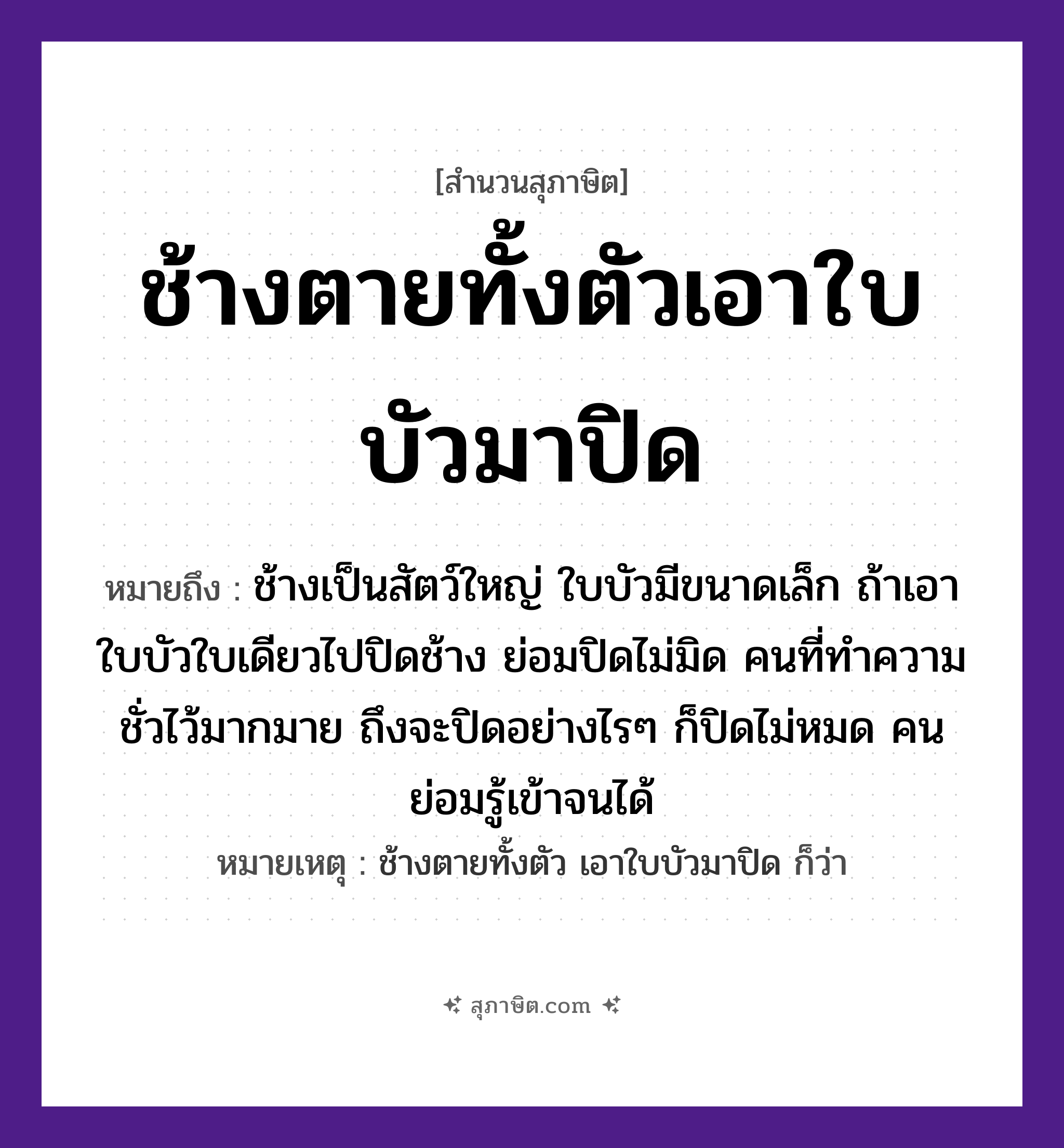 คำสุภาษิต: ช้างตายทั้งตัวเอาใบบัวมาปิด หมายถึง?, หมายถึง คนที่ทำความชั่วไว้มากมาย ถึงจะปิดอย่างไร ๆ ก็ปิดไม่หมด คนย่อมรู้เข้าจนได้ ที่มา ช้างเป็นสัตว์ใหญ่ ใบบัวมีขนาดเล็ก ถ้าเอาใบบัวใบเดียวไปปิดช้าง ย่อมปิดไม่มิด หมายเหตุ ช้างตายทั้งตัว เอาใบบัวมาปิด ก็ว่า คำนาม คน สัตว์ ช้าง อวัยวะ ตัว คำกริยา ตาย