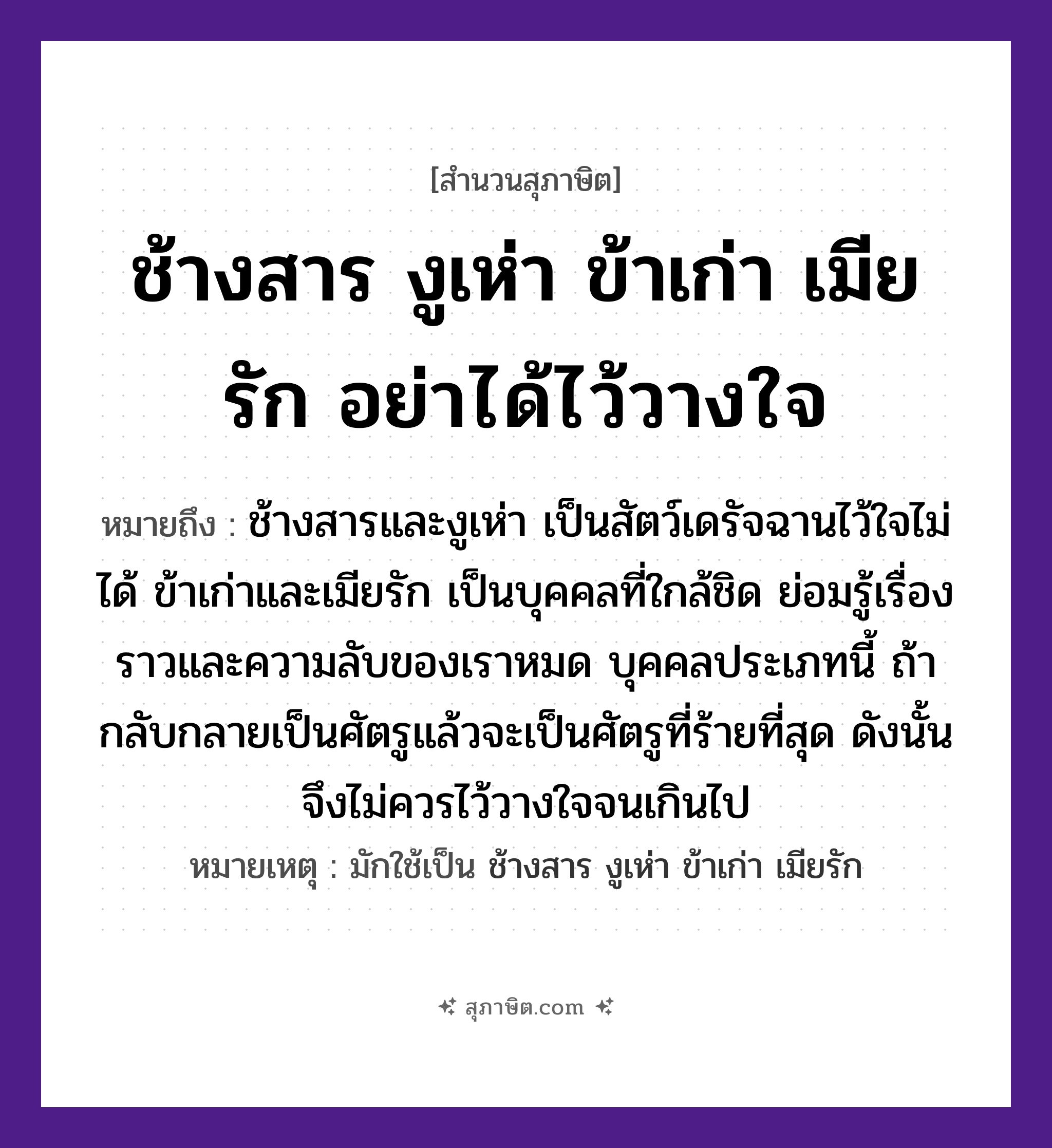คำสุภาษิต: ช้างสาร งูเห่า ข้าเก่า เมียรัก อย่าได้ไว้วางใจ หมายถึง?, หมายถึง บุคคลที่ใกล้ชิด ย่อมรู้เรื่องราวและความลับของเราหมด บุคคลประเภทนี้ ถ้ากลับกลายเป็นศัตรูแล้วจะเป็นศัตรูที่ร้ายที่สุด ดังนั้นจึงไม่ควรไว้วางใจจนเกินไป ที่มา ช้างสารและงูเห่า เป็นสัตว์เดรัจฉานไว้ใจไม่ได้ ข้าเก่าและเมียรัก เป็นบุคคลที่ใกล้ชิด ย่อมรู้เรื่องราวและความลับของเราหมด บุคคลประเภทนี้ ถ้ากลับกลายเป็นศัตรูแล้วจะเป็นศัตรูที่ร้ายที่สุด ดังนั้นจึงไม่ควรไว้วางใจจนเกินไป หมายเหตุ มักใช้เป็น ช้างสาร งูเห่า ข้าเก่า เมียรัก สัตว์ ช้าง, งู อวัยวะ ใจ คำกริยา รัก
