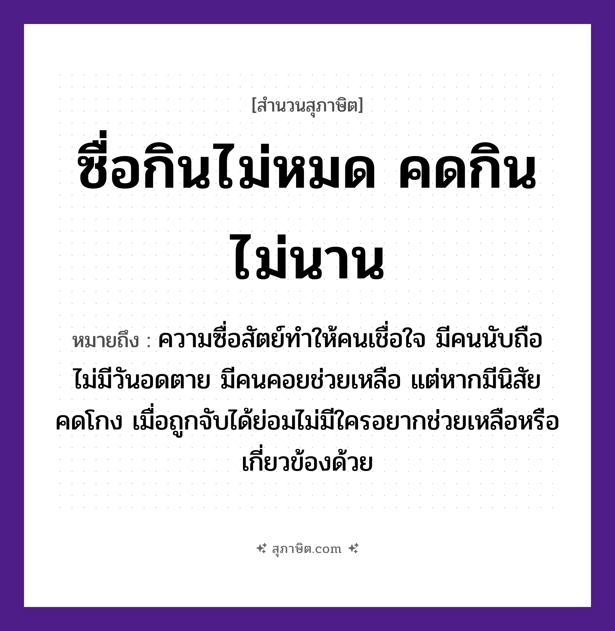 คำสุภาษิต: ซื่อกินไม่หมด คดกินไม่นาน หมายถึง?, หมายถึง ความซื่อสัตย์ทำให้คนเชื่อใจ มีคนนับถือ ไม่มีวันอดตาย มีคนคอยช่วยเหลือ แต่หากมีนิสัยคดโกง เมื่อถูกจับได้ย่อมไม่มีใครอยากช่วยเหลือหรือเกี่ยวข้องด้วย คำกริยา กิน คุณลักษณะ ซื่อ, คด หมวด สุภาษิต